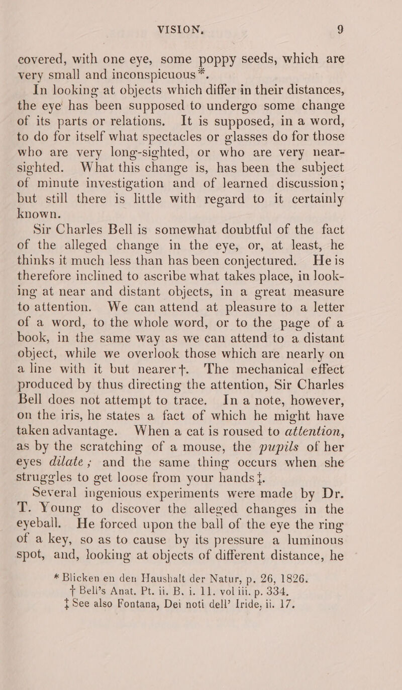 covered, with one eye, some poppy seeds, which are very small and inconspicuous*. In looking at objects which differ in their distances, the eye has been supposed to undergo some change of its parts or relations. It is supposed, in a word, to do for itself what spectacles or glasses do for those who are very long-sighted, or who are very near- sighted. What this change is, has been the subject of minute investigation and of learned discussion; but still there is little with regard to it certainly known. Sir Charles Bell is somewhat doubtful of the fact of the alleged change in the eye, or, at least, he thinks it much less than has been conjectured. Heis therefore inclined to ascribe what takes place, in look- ing at near and distant objects, in a great measure to attention. We can attend at pleasure to a letter of a word, to the whole word, or to the page of a book, in the same way as we can attend to a distant object, while we overlook those which are nearly on a line with it but nearer+. The mechanical effect produced by thus directing the attention, Sir Charles Bell does not attempt to trace. In a note, however, on the iris, he states a fact of which he might have taken advantage. When a cat is roused to attention, as by the scratching of a mouse, the pupils of her eyes dilate; and the same thing occurs when she struggles to get loose from your hands {. Several ingenious experiments were made by Dr. T. Young to discover the alleged changes in the eyeball. He forced upon the ball of the eye the ring of a key, so as to cause by its pressure a luminous spot, and, looking at objects of different distance, he * Blicken en den Haushalt der Natur, p. 26, 1826. 7 Bell’s Anat. Pt. ii. B. i. 11. vol iii. p. 334. t See also Fontana, Dei noti dell’ Iride, ii. 17.