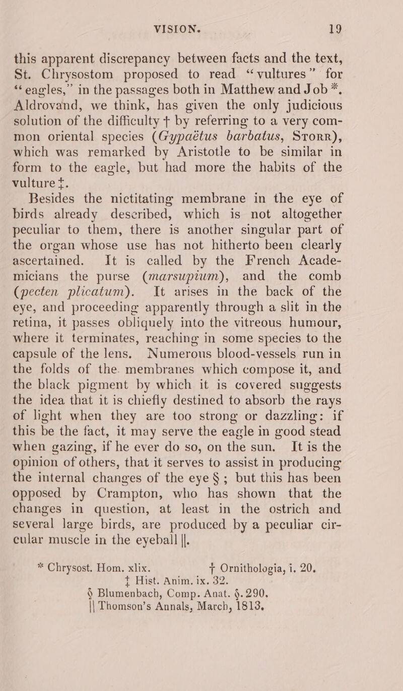 this apparent discrepancy between facts and the text, St. Chrysostom proposed to read “vultures” for ‘‘ eagles,” in the passages both in Matthew and Job *. Aldrovand, we think, has given the only judicious solution of the difficulty + by referring to a very com- mon oriental species (Gypaétus barbatus, Storr), which was remarked by Aristotle to be similar in form to the eagle, but had more the habits of the vulture t. Besides the nictitating membrane in the eye of birds already described, which is not altogether peculiar to them, there is another singular part of the organ whose use has not hitherto been clearly ascertained. It is called by the French Acade- micians the purse (marsupiwm), and the comb (pecten plicatum). It arises in the back of the eye, and proceeding apparently through a slit in the retina, it passes obliquely into the vitreous humour, where it terminates, reaching in some species to the capsule of the lens. Numerous blood-vessels run in the folds of the. membranes which compose it, and the black pigment by which it is covered suggests the idea that it is chiefly destined to absorb the rays of light when they are too strong or dazzling: if this be the fact, it may serve the eagle in good stead when gazing, if he ever do so, on the sun. It is the opinion of others, that it serves to assist in producing the internal changes of the eye § ; but this has been opposed by Crampton, who has shown that the changes in question, at least in the ostrich and several large birds, are produced by a peculiar cir- cular muscle in the eyeball ||. * Chrysost. Hom. xlix. 7 Ornithologia, i, 20. t Hist. Anim. ix. 32. § Blumenbach, Comp. Anat. §.290. || Thomson’s Annals, March, 1813.