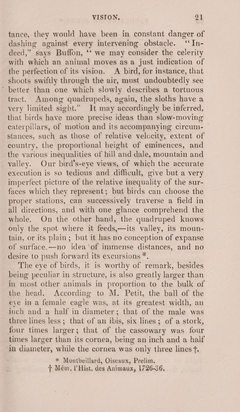 tance, they would have been in constant danger of dashing against every intervening obstacle. ‘‘In- deed,” says Buffon, ‘‘ we may consider the celerity with which an animal moves as a just indication of the perfection of its vision, A bird, for instance, that shoots swiftly through the air, must undoubtedly see ‘ better than one which slowly describes a tortuous tract. Among quadrupeds, again, the sloths have a very limited sight.” It may accordingly be inferred, that birds have more precise ideas than slow-moving caterpillars, of motion and its accompanying circum- stances, such as those of relative velocity, extent of country, the proportional height of eminences, and the various inequalities of hill and dale, mountain and valley. Our bird’s-eye views, of which the accurate execution is so tedious and difficult, give but a very imperfect picture of the relative inequality of the sur- faces which they represent; but birds can choose the proper stations, can successively traverse a field in all directions, and with one glance comprehend the whole. On the other hand, the quadruped knows only the spot where it feeds,—its valley, its moun- tain, or its plain; but it has no conception of expanse of surface,—no idea’of immense distances, and no desire to push forward its excursions *, The eye of birds, it is worthy of remark, besides being peculiar in structure, is also greatly larger than in most other animals in proportion to the bulk of the head. According to M. Petit, the ball of the eye in a female eagle was, at its greatest width, an iuch and a half in diameter; that of the male was three lines less; that of an ibis, six lines; of a stork, four times larger; that of the cassowary was four times larger than its cornea, being an inch and a half in diameter, while the cornea was only three lines +, * Montbeillard, Oiseaux, Prelim, 7 Mém, l’Hist, des Animaux, 1726-36,