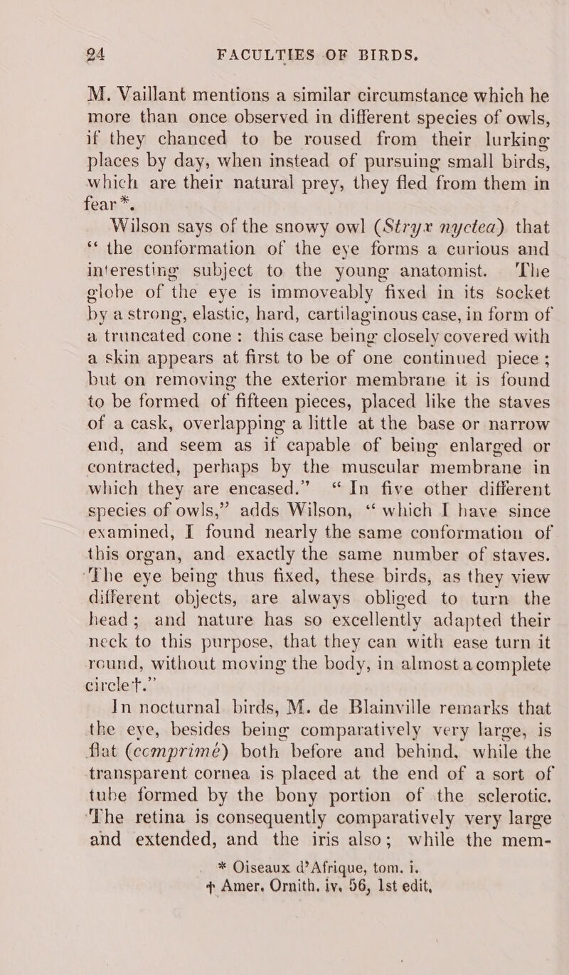 M. Vaillant mentions a similar circumstance which he more than once observed in different species of owls, if they chanced to be roused from their lurking places by day, when instead of pursuing small birds, which are their natural prey, they fled from them in fear*. Wilson says of the snowy owl (Stryx nyctea) that ‘* the conformation of the eye forms a curious and interesting subject to the young anatomist. ‘The elobe of the eye is immoveably fixed in its socket by a strong, elastic, hard, cartilaginous case, in form of a truncated cone: this case being closely covered with a skin appears at first to be of one continued piece ; but on removing the exterior membrane it is found to be formed of fifteen pieces, placed like the staves of a cask, overlapping a little at the base or narrow end, and seem as if capable of being enlarged or contracted, perhaps by the muscular membrane in which they are encased.” “In five other different species of owls,” adds Wilson, “ which I have since examined, I found nearly the same conformation of this organ, and exactly the same number of staves. ‘The eye being thus fixed, these birds, as they view different objects, are always obliged to turn the head; and nature has so excellently adapted their neck to this purpose, that they can with ease turn it round, without moving the body, in almost a complete circled. In nocturnal birds, M. de Blainville remarks that the eye, besides being comparatively very large, is flat (ccmprimé) both before and behind, while the transparent cornea is placed at the end of a sort of tube formed by the bony portion of the sclerotic. ‘The retina is consequently comparatively very large and extended, and the iris also; while the mem- * Oiseaux d’ Afrique, tom. i. ¢ Amer. Ornith, iv. 56, 1st edit,