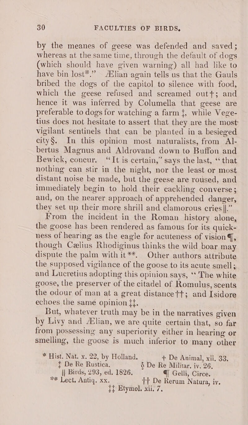 by the meanes of geese was defended and saved ; whereas at the same time, through the default of dog's (which should have given warning) all had like to have bin lost*.” A&amp;lian again tells us that the Gauls bribed the dogs of the capitol to silence with food, which the geese refused and screamed out+; and hence it was inferred by Columella that geese are preferable to dogs for watching a farm {, while Vege- tius does not hesitate to assert that they are the most vigilant sentinels that can be planted in a besieged city§. In this opinion most naturalists, from Al- bertus Magnus and Aldrovand down to Buffon and Bewick, concur. “It is certain,” says the last, “that nothing can stir in the night, nor the least or most distant noise be made, but the geese are roused, and immediately begin to hold their cackling converse ; and, on the nearer approach of apprehended danger, they set up their more shrill and clamorous cries||.” From the incident in the Roman history alone, the goose has been rendered as famous for its quick- ness of hearing as the eagle for acuteness of vision Y, though Celius Rhodiginus thinks the wild boar may dispute the palm with it**. Other authors attribute the supposed vigilance of the goose to its acute smell; and Lucretius adopting this opinion says, ‘‘ The white goose, the preserver of the citadel of Romulus, scents the odour of man at a great distancet+; and Isidore echoes the same opinion {t. | But, whatever truth may be in the narratives given by Livy and /Elian, we are quite certain that, so far from possessing any superiority either in hearing or smelling, the goose is much inferior to ‘many other * Hist. Nat. x. 22, by Holland. + De Animal, xii. 33, t De Re Rustica. § De Re Militar. iv. 26, || Birds, 293, ed. 1826. € Gelli, Circe. ** Lect, Antiq. xx. tt De Rerum Natura, iv. t¢ Etymol. xii. 7.