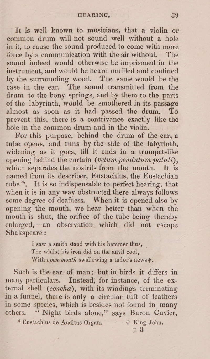 It is well known to musicians, that a violin or common drum will not sound well without a hole in it, to cause the sound produced to come with more force by a communication with the air without. The sound indeed would otherwise be imprisoned in the instrument, and would be heard muffled and confined by the surrounding wood. ‘The same would be the case in the ear. The sound transmitted from the drum to the bony springs, and by them to the parts of the labyrinth, would be smothered in its passage almost as soon as it had passed the drum. To prevent this, there is a contrivance exactly like the hole in the common drum and in the violin. For this purpose, behind the drum of the ear, a tube opens, and runs by the side of the labyrinth, widening as it goes, till it ends in a trumpet-like opening behind the curtain (velwm pendulum palatt), which separates the nostrils from the mouth. It is named from its describer, Eustachius, the Eustachian tube *. It is so indispensable to perfect hearing, that when it is in any way obstructed there always follows some degree of deafness. When it is opened also by opening the mouth, we hear better than when the mouth is shut, the orifice of the tube being thereby enlarged,—an_ observation which did not escape Shakspeare : I saw a smith stand with his hammer thus, _ The whilst his iron. did on the anvil cool, With open. mouth swallowing a tailor’s news +. Such is the ear of man: but:in birds it differs in many particulars. Instead, for instance, of the ex- ternal shell (concha), with its windings terminating in a funnel, there is only a circular tuft of feathers in some species, which is besides not found in many others. ‘‘ Night birds alone,” says Baron Cuvier, * Eustachius de Auditus Organ, y{ King John. E3