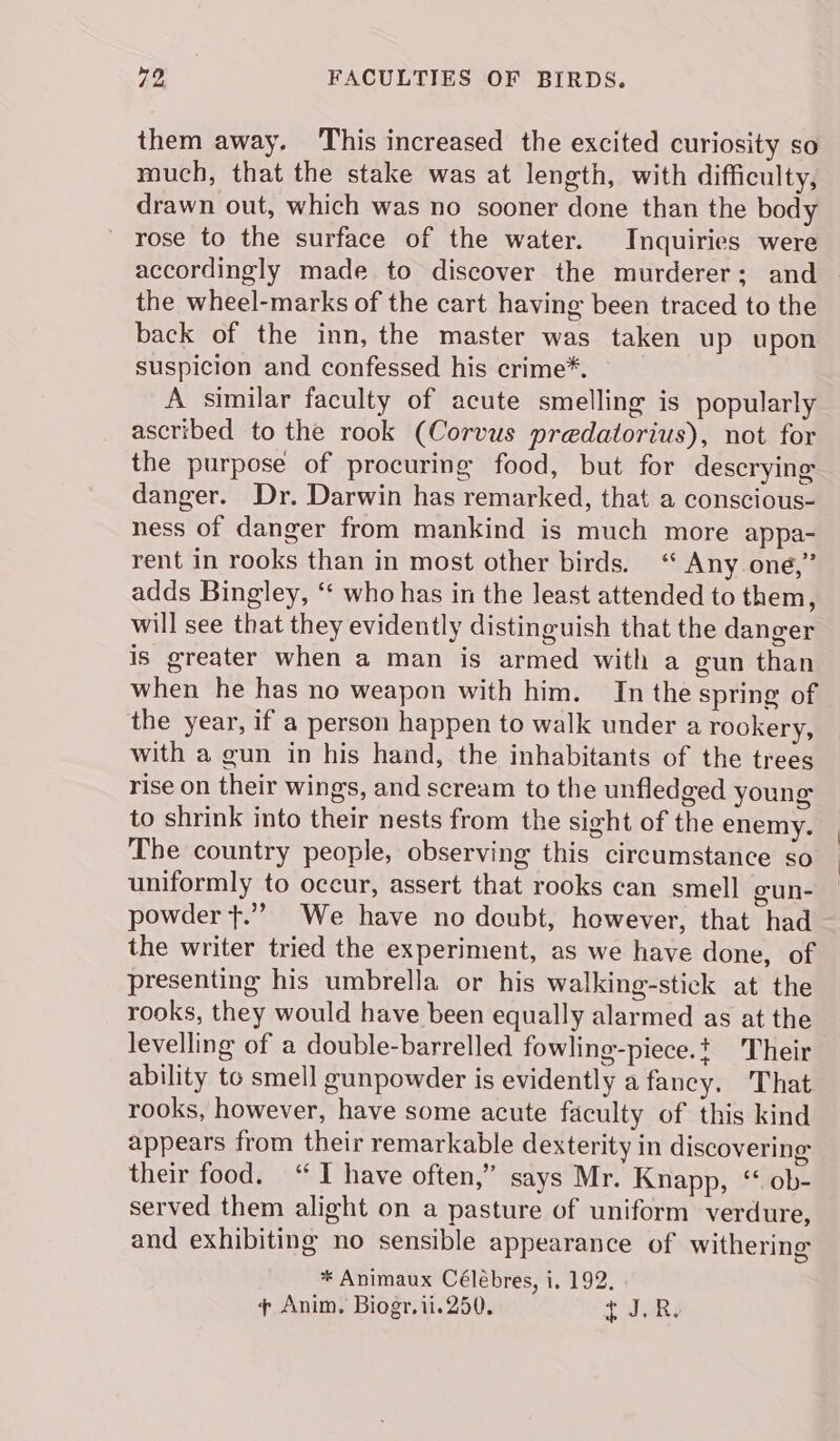 them away. ‘This increased the excited curiosity so much, that the stake was at length, with difficulty, drawn out, which was no sooner done than the body rose to the surface of the water. Inquiries were the wheel-marks of the cart having been traced to the back of the inn, the master was taken up upon suspicion and confessed his crime*. A similar faculty of acute smelling is popularly ascribed to the rook (Corvus predatorius), not for the purpose of procuring food, but for descrying danger. Dr. Darwin has remarked, that a conscious- ness of danger from mankind is much more appa- rent in rooks than in most other birds. “ Any oné,” adds Bingley, “ who has in the least attended to them, will see that they evidently distinguish that the danger is greater when a man is armed with a gun than when he has no weapon with him. In the spring of the year, if a person happen to walk under a rookery, with a gun in his hand, the inhabitants of the trees rise on their wings, and scream to the unfledged young to shrink into their nests from the sight of the enemy. The country people, observing this circumstance so uniformly to occur, assert that rooks can smell cun- powder }.””. We have no doubt, however, that had the writer tried the experiment, as we have done, of presenting his umbrella or his walking-stick at the rooks, they would have been equally alarmed as at the levelling of a double-barrelled fowling-piece.t heir ability to smell gunpowder is evidently a fancy. That rooks, however, have some acute faculty of this kind appears from their remarkable dexterity in discovering their food. “TI have often,” says Mr. Knapp, “ ob- served them alight on a pasture of uniform verdure, and exhibiting no sensible appearance of withering * Animaux Célébres, i, 192. ¢ Anim. Biogr,ii.250, tJ aR