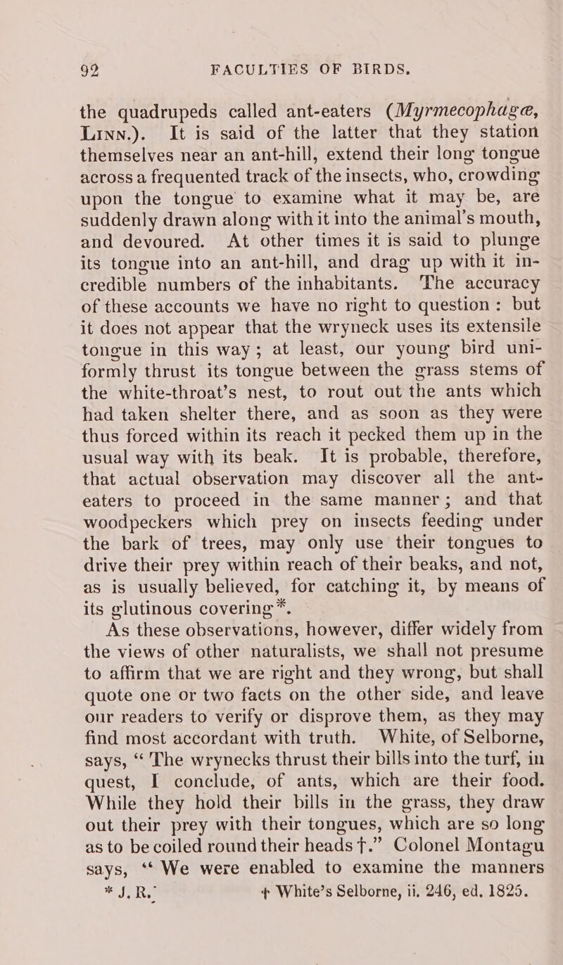 the quadrupeds called ant-eaters (Myrmecophage, Linn.). It is said of the latter that they station themselves near an ant-hill, extend their long tongue across a frequented track of the insects, who, crowding upon the tongue to examine what it may be, are suddenly drawn along with it into the animal’s mouth, and devoured. At other times it is said to plunge its tongue into an ant-hill, and drag up with it in- credible numbers of the inhabitants. The accuracy of these accounts we have no right to question: but it does not appear that the wryneck uses its extensile tongue in this way; at least, our young bird uni- formly thrust its tongue between the grass stems of the white-throat’s nest, to rout out the ants which had taken shelter there, and as soon as they were thus forced within its reach it pecked them up in the usual way with its beak. It is probable, therefore, that actual observation may discover all the ant- eaters to proceed in the same manner; and that woodpeckers which prey on insects feeding under the bark of trees, may only use their tongues to drive their prey within reach of their beaks, and not, as is usually believed, for catching it, by means of its glutinous covering *. As these observations, however, differ widely from the views of other naturalists, we shall not presume to affirm that we are right and they wrong, but shall quote one or two facts on the other side, and leave our readers to verify or disprove them, as they may find most accordant with truth. White, of Selborne, says, “ The wrynecks thrust their bills into the turf, in quest, I conclude, of ants, which are their food. While they hold their bills in the grass, they draw out their prey with their tongues, which are so long as to be coiled round their heads f.”” Colonel Montagu says, ‘* We were enabled to examine the manners Se + White’s Selborne, ii, 246, ed, 1825.