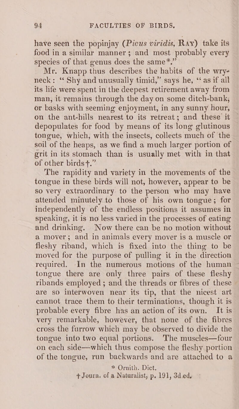 have seen the popinjay (Picus viridis, Ray) take its food in a similar manner; and most probably every species of that genus does the same*.”’ Mr. Knapp thus describes the habits of the wry- neck: ‘‘ Shy and unusually timid,” says he, ‘‘ as if all its life were spent in the deepest retirement away from man, it remains through the day on some ditch-bank, or basks with seeming enjoyment, in any sunny hour, on the ant-hills nearest to its retreat; and these it depopulates for food by means of its long glutinous tongue, which, with the insects, collects much of the soil of the heaps, as we find a much larger portion of grit in its stomach than is usually met with in that of other birds t.” The rapidity and variety in the movements of the tongue in these birds will not, however, appear to be so very extraordinary to the person who may have attended minutely to those of his own tongue; for independently of the endless positions it assumes in speaking, it is no less varied in the processes of eating and drinking. Now there can be no motion without a mover; and in animals every mover is a muscle or fleshy riband, which is fixed into the thing to be moved for the purpose of pulling it in the direction required. In the numerous motions of the human tongue there are only three pairs of these fleshy ribands employed ; and the threads or fibres of these are so interwoven near its tip, that the nicest art cannot trace them to their terminations, though it is probable every fibre has an action of its own. It is very remarkable, however, that none of the fibres cross the furrow which may be observed to divide the tongue into two equal portions. ‘The muscles—four on each side—which thus compose the fleshy portion of the tongue, run backwards and are attached to a * Ornith. Dict. + Journ. of a Naturalist, p. 191, 3d.ed,