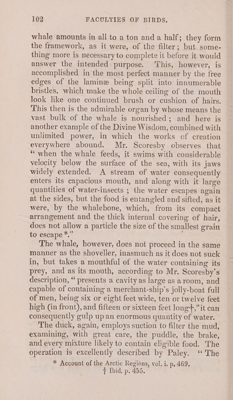 whale amounts in all to a ton and a half; they form the framework, as it were, of the filter; but some- thing more is necessary to complete it before it would answer the intended purpose. This, however, is accomplished in'the most perfect manner by the free edges of the lamine being split into innumerable bristles, which make the whole ceiling of the mouth look like one continued brush or cushion of hairs. This then is the admirable organ by whose means the vast bulk of the whale is nourished; and here is another example of the Divine Wisdom, combined with unlimited power, in which the works of creation everywhere abound. Mr. Scoresby observes that ** when the whale feeds, it swims with considerable velocity below the surface of the sea, with its jaws widely extended. A stream of water consequently enters its capacious mouth, and along with it large quantities of water-insects ; the water escapes again at the sides, but the food is entangled and sifted, as it were, by the whalebone, which, from its compact arrangement and the thick internal covering of hair, does not allow a particle the size of the smallest grain to escape *.” j The whale, however, does not proceed in the same manner as the shoveller, inasmuch as it does not suck in, but takes a mouthful of the water containing its prey, and as its mouth, according to Mr. Scoresby's description, “ presents a cavity as large as aroom, and capable of containing a merchant-ship’s jolly-boat full of men, being six or eight feet wide, ten or twelve feet high (in front), and fifteen or sixteen feet long,” it can consequently gulp up an enormous quantity of water. _ The duck, again, employs suction to filter the mud, examining, with great care, the puddle, the brake, and every mixture likely to contain eligible food. The operation is excellently described by Paley. ‘The * Account of the Arctic Regions, vol. i, p, 469. 7 Ibid. p. 455.