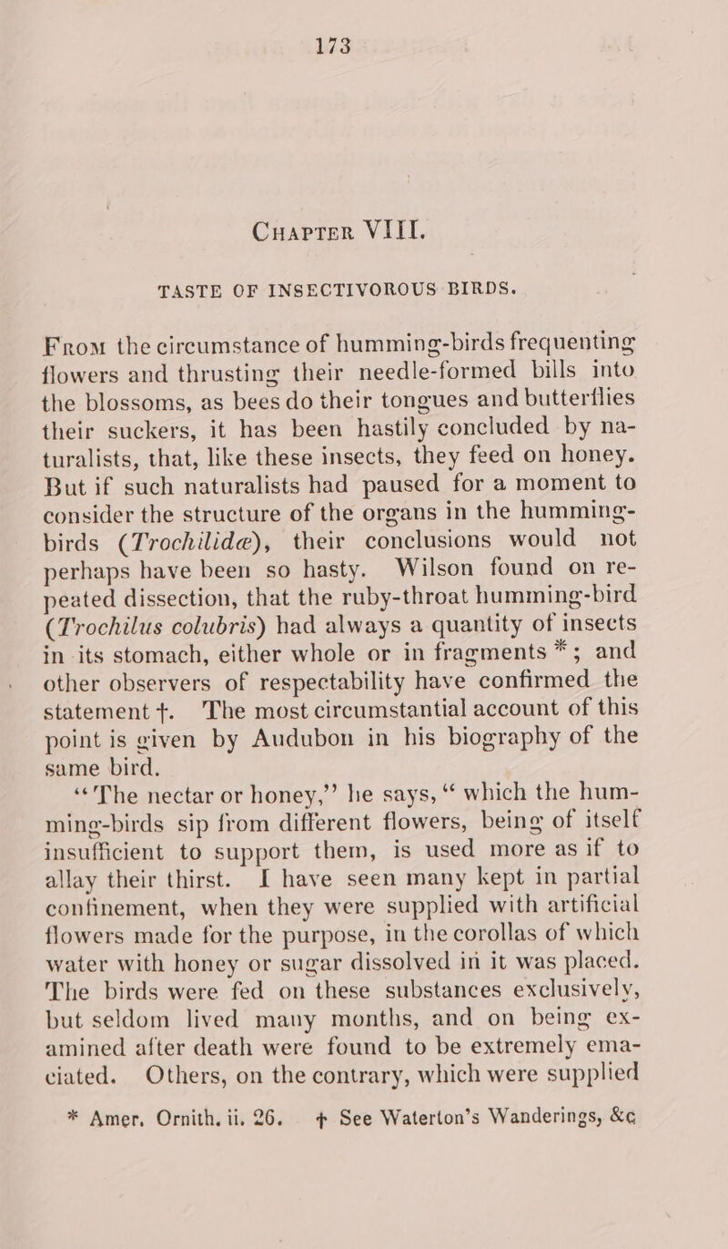 Cuapter VIII. TASTE OF INSECTIVOROUS BIRDS. From the circumstance of humming-birds frequenting flowers and thrusting their needle-formed bills into the blossoms, as bees do their tongues and butterflies their suckers, it has been hastily concluded by na- turalists, that, like these insects, they feed on honey. But if such naturalists had paused for a moment to consider the structure of the organs in the humming- birds (Trochilide), their conclusions would not perhaps have been so hasty. Wilson found on re- peated dissection, that the ruby-throat humming-bird (Trochilus colubris) had always a quantity of insects in its stomach, either whole or in fragments *; and other observers of respectability have confirmed the statement +. The most circumstantial account of this point is given by Audubon in his biography of the same bird. ‘‘'The nectar or honey,”’ he says, “ which the hum- ming-birds sip from different flowers, being of itself insufficient to support them, is used more as if to allay their thirst. I have seen many kept in partial confinement, when they were supplied with artificial flowers made for the purpose, in the corollas of which water with honey or sugar dissolved in it was placed. The birds were fed on these substances exclusively, but seldom lived mauy months, and on being ex- amined after death were found to be extremely ema- ciated. Others, on the contrary, which were supplied * Amer, Ornith. ii. 26. 4 See Waterton’s Wanderings, &amp;¢