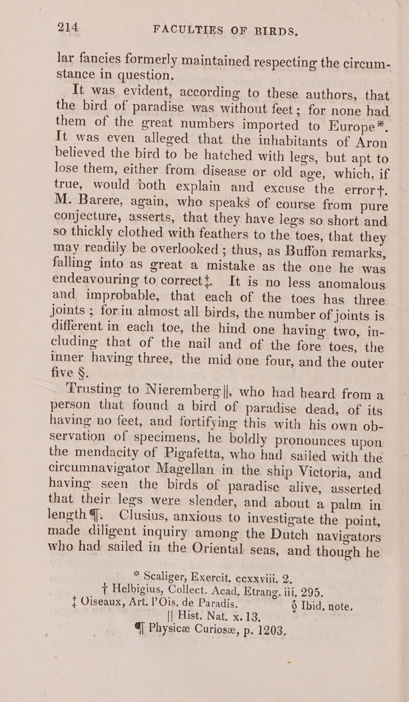 lar fancies formerly maintained respecting the circum- stance in question. It was evident, according to these authors, that the bird of paradise was without feet ; for none had them of the great numbers imported to Europe*, It was even alleged that the inhabitants of Aron believed the bird to be hatched with legs, but apt to lose them, either from. disease or old age, which, if true, would both explain and excuse the erronys M. Barere, again, who speaks of course from pure conjecture, asserts, that they have legs so short and so thickly clothed with feathers to the toes, that they may readily be overlooked; thus, as Buffon remarks, falling into as great a mistake as the one he was endeavouring to correct. It is no less anomalous and improbable, that each of the toes has three joints ; forin almost all birds, the number of joints is different in each toe, the hind one having two, in- cluding that of the nail and of the fore toes, the inner having three, the mid one four, and the outer five §. Trusting to Nieremberg ||, who had heard from a person that found a bird of paradise dead, of its having no feet, and fortifying this with his own ob- servation of specimens, he boldly pronounces upon the mendacity of Pigafetta, who had sailed with the circumnavigator Magellan in the ship Victoria, and having seen the birds of paradise alive, asserted that their legs were slender, and about a palm in length 4. Clusius, anxious to investigate the point, made diligent inquiry among the Dutch navigators who had sailed in the Oriental seas, and though he * Scaliger, Exercit, cexxviii. 2. + Helbigius, Collect. Acad, Etrang. iii, 295, { Oiseaux, Art. l’Ois. de Paradis. § Ibid, note. || Hist. Nat. x. 13, 4] Physicee Curiosz, p. 1203.