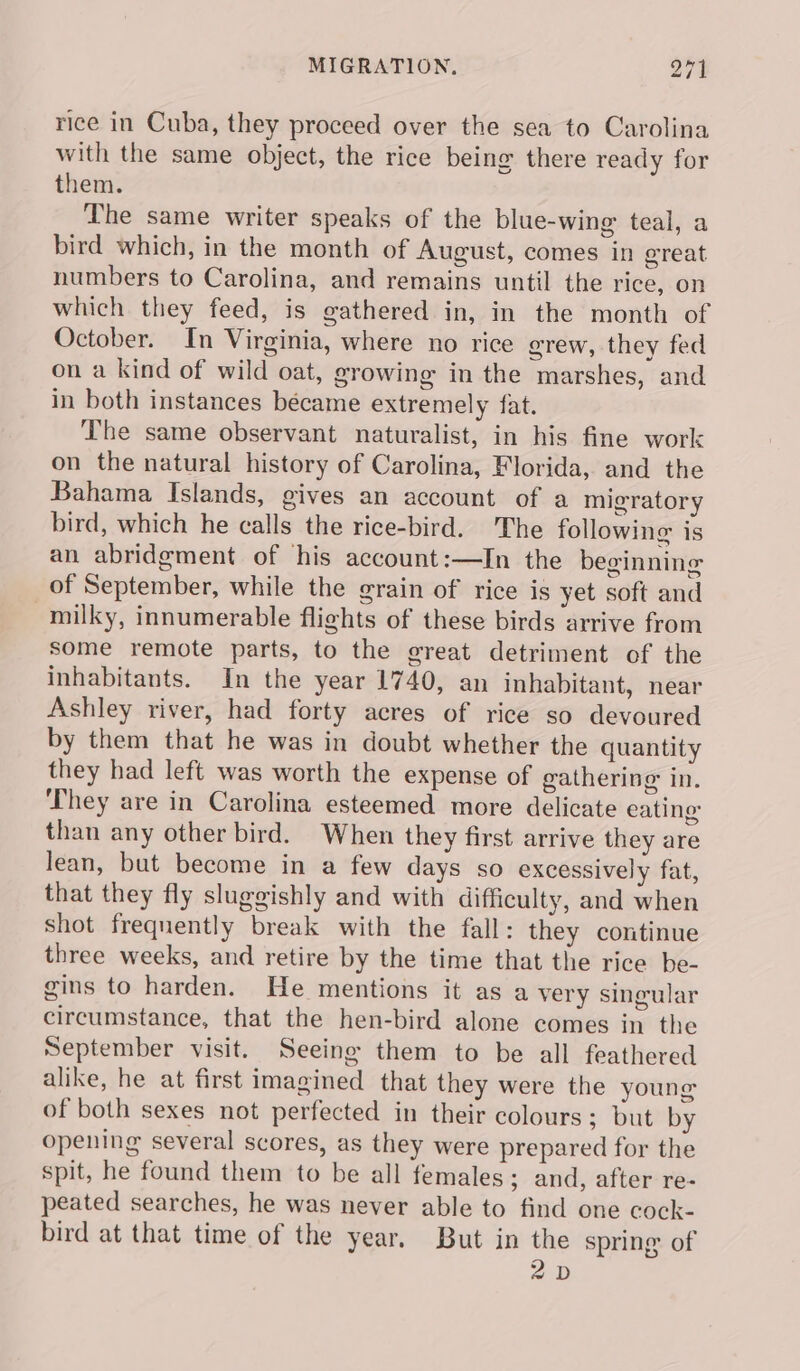 rice in Cuba, they proceed over the sea to Carolina with the same object, the rice being there ready for them. The same writer speaks of the blue-wing teal, a bird which, in the month of August, comes in great numbers to Carolina, and remains until the rice, on which they feed, is gathered in, in the month of October. In Virginia, where no rice grew, they fed on a kind of wild oat, growing in the marshes, and in both instances became extremely fat. The same observant naturalist, in his fine work on the natural history of Carolina, Florida, and the Bahama Islands, gives an account of a migratory bird, which he calls the rice-bird. The following is an abridgment of his account:—In the beginning of September, while the grain of rice is yet soft and milky, innumerable flights of these birds arrive from some remote parts, to the great detriment of the inhabitants. In the year 1740, an inhabitant, near Ashley river, had forty acres of rice so devoured by them that he was in doubt whether the quantity they had left was worth the expense of gathering in. ‘They are in Carolina esteemed more delicate eating: than any other bird. When they first arrive they are lean, but become in a few days so excessively fat, that they fly sluggishly and with difficulty, and when shot frequently break with the fall: they continue three weeks, and retire by the time that the rice be- gins to harden. He mentions it as a very singular circumstance, that the hen-bird alone comes in the September visit. Seeing them to be all feathered alike, he at first imagined that they were the young of both sexes not perfected in their colours; but by opening several scores, as they were prepared for the spit, he found them to be all females; and, after re- peated searches, he was never able to find one cock- bird at that time of the year. But in the spring of 2D