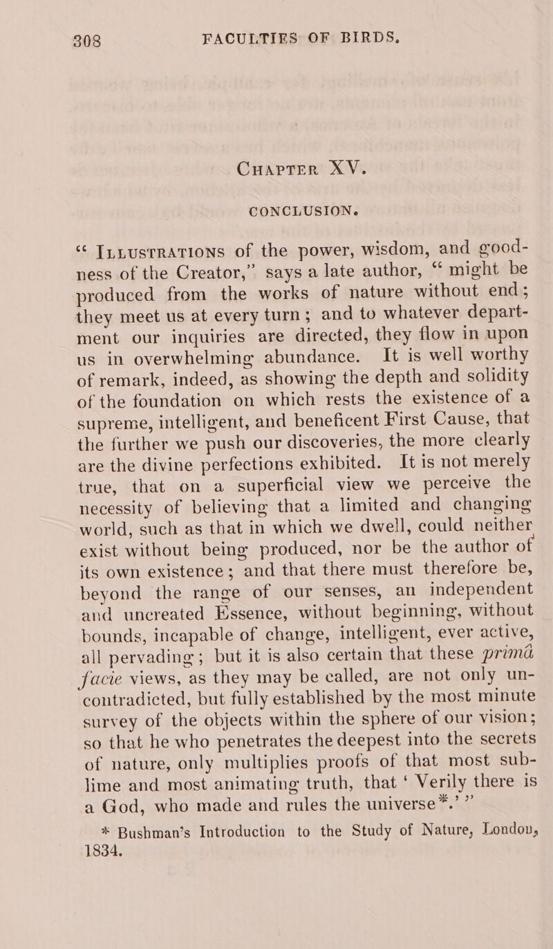 CHAPTER XV. CONCLUSION. “ T_LusrRATIoNs of the power, wisdom, and good- ness of the Creator,” says a late author, “ might be produced from the works of nature without end; they meet us at every turn; and to whatever depart- ment our inquiries are directed, they flow in upon us in overwhelming abundance. It is well worthy of remark, indeed, as showing the depth and solidity of the foundation on which rests the existence of a supreme, intelligent, and beneficent First Cause, that the further we push our discoveries, the more clearly are the divine perfections exhibited. It is not merely true, that on a superficial view we perceive the necessity of believing that a limited and changing world, such as that in which we dwell, could neither exist without being produced, nor be the author of its own existence; and that there must therefore be, beyond the range of our senses, an independent and uncreated Essence, without beginning, without bounds, incapable of change, intelligent, ever active, all pervading; but it is also certain that these prima facie views, as they may be called, are not only un- contradicted, but fully established by the most minute survey of the objects within the sphere of our vision; so that he who penetrates the deepest into the secrets of nature, only multiplies proofs of that most sub- lime and most animating truth, that ‘ Verily there is a God, who made and rules the universe™*.’ ” * Bushman’s Introduction to the Study of Nature, London, 1834.
