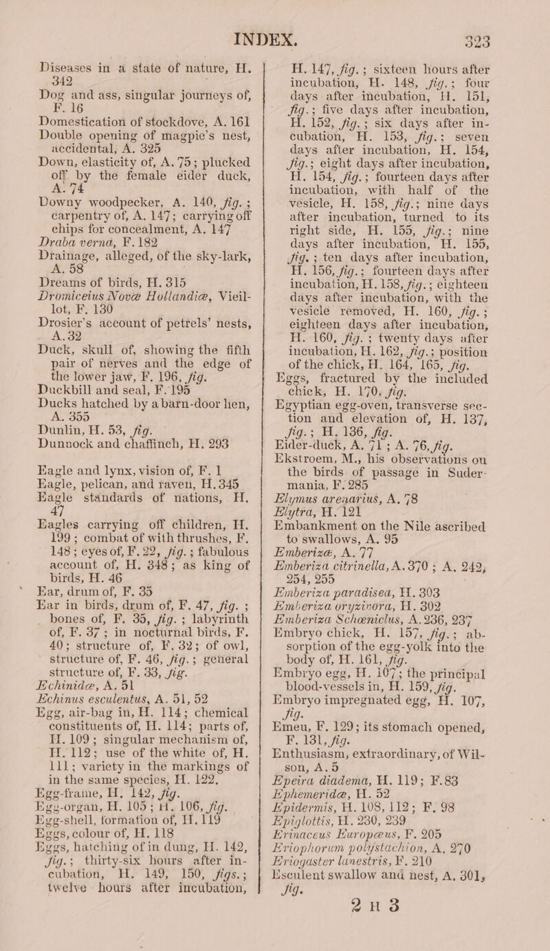 Diseases in a state of nature, H. 342 ? Dog and ass, singular journeys of, F. 16 Domestication of stockdove, A. 161 Double opening of magpie’s nest, accidental, A. 325 Down, elasticity of, A. 75; plucked off by the female eider duck, A. 74 Downy woodpecker, A. 140, fig. ; carpentry of, A, 147; carrying off chips for concealment, A. 147 Draba verna, F.182 Drainage, alleged, of the sky-lark, A. 58 Dreams of birds, H. 315 Dromiceius Nove Hollandie, Vieil- lot, F. 130 Drosier’s account of petrels’ nests, A, 32 Duck, skull of, showing the fifth pair of nerves and the edge of the lower jaw, F. 196, fig. Duckbill and seal, F.195 Ducks hatched by abarn-door hen, A. 355 Dunlin, H. 53, fig. Dunnock and chaffinch, H. 293 Eagle and lynx, vision of, F. 1 Eagle, pelican, and raven, H.345 Eagle standards of nations, H. 47 Eagles carrying off children, H. 199 ; combat of with thrushes, F, 148; eyes of, F. 22, jig. ; fabulous account of, H. 348; as king of birds, H. 46 Far, drum of, F. 35 Ear in birds, drum of, F. 47, fig. ; bones of, F. 35, jig. ; labyrinth of, F. 37 ; in nocturnal birds, F. 40); structure of, F. 32; of owl, structure of, F. 46, jig.; general structure of, F. 33, jig. Echinide, A. 51 Echinus esculentus, A. 51, 52 Egg, air-bag in, H. 114; chemical constituents of, H. 114; parts of, H. 109; singular mechanism of, H.112; use of the white of, H. 111; variety in the markings of in the same species, H. 122, Egg-frame, H, 142, jig. Egy-organ, H. 105; H. 106, jig. Egg-shell, formation of, H, 119 Eggs, colour of, H, 118 Eggs, hatching of in dung, H. 142, Jig.; thirty-six hours after in- cubation, H. 149, 150, jigs.; twelye hours after incubation, 323 H. 147, jig.; sixteen hours after incubation, H. 148, jig.; four days after mcubation, H. 151, jig.; five days after incubation, H. 152, fig.; six days after in- cubation, H. 153, jig.; seven days after incubation, H. 154, Jig.; eight days after incubation, H. 154, jig.; fourteen days after incubation, with half of the vesicle, H. 158, jig.; nine days after incubation, turned to its right side, H. 155, jig.; nine days after incubation, H. 155, Jig. ; ten days after incubation, H. 156, fig.; fourteen days after incubation, H. 158, 7ig.; eighteen days after incubation, with the vesicle removed, H. 160, jig. ; eighteen days after incubation, H. 160, jig. ; twenty days after incubation, H. 162, jig.; position of the chick, H, 164, 165, jig. Eggs, fractured by the included chick, H. 170. jig. Egyptian egg-oven, transverse sec- tion and elevation of, H. 137, Jig.; H, 136, fig. Eider-duck, A. 71; A. 76, fig. Ekstroem, M., his observations on the birds of passage in Suder- mania, F. 285 Elymus arenarius, A.'78 Hlytra, A. 121 Embankment on the Nile ascribed to swallows, A. 95 Emberize, A.77 Eimberiza citrinella, A. 370; A, 249, 254, 255 Emberiza paradised, 11. 303 Emberiza oryzimora, H. 802 Emberiza Scheniclus, A. 236, 237 Embryo chick, H. 157, fig.; ab- sorption of the egg-yolk into the body of, H. 161, jig. Embryo egg, H. 107; the principal blood-vessels in, H. 159, fig. Embryo impregnated egg, H. 107, lean, F. 129; its stomach opened, F. 131, fig. Enthusiasm, extraordinary, of Wil- son, A.5 Epeira diadema, H. 119; F.83 iphemeride, H. 52 Epidermis, H. 108, 112; F. 98 Epiglottis, A. 230, 239 Erinaceus Huropeus, F. 205 Eriophorum polystachion, A, 270 Eriogaster lunestris, F. 210 Lsculent swallow and nest, A. 30], Sig. on 3