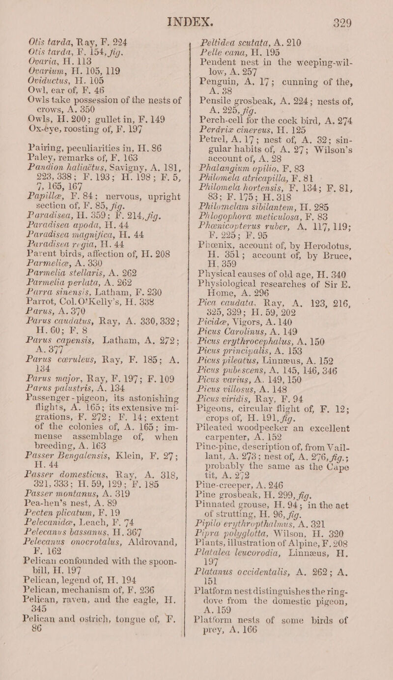 Otis tarda, F. 154, fig. Ovaria, H. 113 Ovarium, H. 105, 119 Oviductus, H. 105 Owl, ear of, F. 46 Owls take possession of the nests of crows, A. 350 Owls, H. 200; gullet in, F. 149 Ox-eye, roosting of, F, 197 Pairing, peculiarities in, H. 86 Paley, remarks of, F. 163 Pandion haliaétus, Savigny, A. 181, 223, 388; F.193; H. 198; F. 5, 7, 165, 167 Papille, F.84; nervous, upright section of, F. 85, fig. Paradisea, H. 359; F. 214, fig. Paradisea apoda, A. 44 Paradisea magnifica, H. 44 Paradisea regia, H. 44 Parent birds, affection of, H. 208 Parmelia, A. 330 Parmelia stellaris, A. 262 Parmelia perluta, A. 262 Parra sinensis, Latham, F. 230 Parrot, Col.O’Kelly’s, H. 388 Parus, A. 370 Parus caudatus, Ray, A. 330,332; H. 60; F. 8 Parus capensis, Latham, A, 272; A. 377 Parus coeruleus, Ray, F. 185; A. 134 Parus major, Ray, F.197; F. 109 Parus palustris, A, 134 Passenger - pigeon, its astonishing flights, A. 165; its extensive mi- grations, F. 272; F. 14; extent of the colonies of, A. 165; im- mense assemblage of, when breeding, A. 163 Passer Bengalensis, Klein, F, 27; H. 44 Passer domesticus, Ray, A. 318, 321, 333; H. 59, 129; F. 185 Passer montanus, A. 319 Pea-hen’s nest, A. 89 Pecten plicatum, F, 19 Pelecanide, Leach, F. 74 Pelecanus bassanus, H. 367 Pelecanus onocrotalus, Aldrovand, F, 162 Pelicau confounded with the spoon- bill, H. 197 Pelican, legend of, H. 194 Pelican, mechanism of, F, 236 Pelican, raven, and the eagle, H. 345 Pelican and ostrich, tongue of, F. 86 329 Pelle cana, H. 195 Pendent nest in the weeping-wil- low, A. 257 Penguin, A, 17; cunning of the, 38 vu Pensile grosbeak, A. 224; nests of, A, 225, fig. Perch-cell for the cock bird, A. 274 Perdriz cinereus, H. 125 Petrel, A.17; nest of, A. 32; sin- gular habits of, A. 27; Wilson’s account of, A. 28 Phalangium opilio, F, 83 Philomela atricapilla, F. 81 Philomela hortensis, F, 184; F, 81, 83; F.175; H.318 Philomelam sibilantem, H. 285 Phlogophora meticulosa, F, 83 Pheenicopterus ruber, A, 117,119; F, 225; F. 95 Phoenix, account of, by Herodotus, H. 351; account of, by Bruce, H. 359 Physical causes of old age, H. 340 Physiological researches of Sir E. Home, A. 296 Pica caudata, Ray, A. 123, 216, 825, 329; H. 59, 202 Picide, Vigors, A. 140 Picus Carolinus, A, 149 Picus erythrocephalus, A. 150 Picus princigalis, A. 153 Picus pileatus, Linneeus, A. 152 Picus pubescens, A. 145, 146, 346 Picus varius, A. 149, 150 Picus villosus, A. 148 Picus viridis, Ray, F. 94 Pigeons, circular flight Of Eel): crops of, H. 191, fig. Pileated woodpecker an excellent carpenter, A. 152 Pinc-pinc, description of, from Vail- lant, A. 273; nest of, A, 276, fig.; probably the same as the Cape tit, A. 272 Pine-creeper, A. 246 Pine grosbeak, H. 299, fig. Pinnated grouse, H. 94; in the act of strutting, H. 96, fig. Pipilo erythropthalmus, A, 321 Pipra polyglotta, Wilson, H. 320 Plants, illustration of Alpine, F, 208 Platalea leucorodia, Linneus, H. io) Platanus occidentalis, A. 262; A. 151 Platform nest distinguishes the ring- dove from the domestic pigeon, A. 159 Platform nests of some birds of prey, A, 166