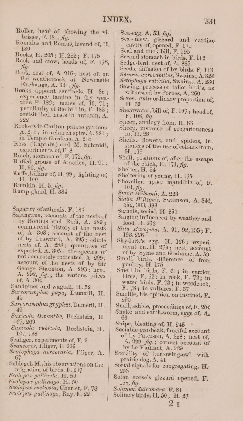 Roller, head of, showing the vi- brissee, F, 181, fig. Romulus and Remus, legend of, H. 180 Rooks, H. 205; H.292; F, 175 Rook and crow, heads of, F. 178, Sy. Rook, nest of, A. 216; nest of, on the weathercock at Newcastle Exchange, A. 221, fig. Rooks appoint sentinels, H. 38 ; experience famine in dry wea- ther, F. 182; males of, H. 71; peculiarity of the bill in, F. 183; revisit their nests in autumn, A, 222 Rookery in Carlton palace gardens, A. 218; in achurch spire, A. 221 ; in Temple Gardens, A. 218 Ross (Captain) and M. Schmidt, experiments of, F. 8 Rotch, stomach of, F. 172, Jig. Rufled grouse of America, H. 91; H. 92, fig. Ruffs, killing of, H.99; fighting of, H. 100 Rumkin, H. 5, fig. Rump gland, H. 384 Sagacity ofanimals, F. 187 Salangane, accounts of the nests of by Bontius and Redi, A. 289; commercial history of the nests of, A. 303; account of the nest of by Crawfurd, A. 295; edible nests of, A. 288; quantities of exported, A, 305; the species of not accurately indicated, A: 299; account of the nests of by Sir George Staunton, A. 293; nest, A. 292, fig.; the various prices of, A. 304 Sandpiper and wagtail, H. 52 ST a papa, Dumeril, H. 4 Sarcoramphus gryphus,Dumeril, H, 49 Savicolau Enanthe, Bechstein, H. 67, 269 Sazxicola rubicola, Bechstein, H, 127; 128 Scaliger, experiments of, F, 2 Scansores, liliger, F. 226 Scatophaga stercoraria, Mliger, A. ) Schlegel, M., his observations on the migration of birds, F, 287 Scolopax gallinula, H. 50 Scolopax gallinago, H. 50 Scolopax rusticola, Charlet, F. 78 Sculopax gallinago, Ray, F, 22 331 Sea-egg, A. 53, fig. Sea - mew, ce and eardiac cavity of, opened, F. 171 Seal and duck-bill, F. 195 Second stomach in birds, F. 112 Sedge-bird, nest of, A. 935 Seeds, diffusion of by birds, F, 113 Sevurus aurocapillus, Swains., A.324 Setophaga ruticilla, Swains., A. 230 Sewing, process of tailor bird’s, as witnessed by Forbes, A. 260 Sexes, extraordinary proportion of, Ti. 69 Shearwater, bill of, F, 107 3 head of, F. 108, fig. ; Sheep, analogy from, H. 63 Sheep, instance of gregariousness in, H. 28, Shells, flowers, and spiders, in- stances of the use of colours from, H. 119 Shell, positions of, after the escape of the chick, H. 171, fig. Sheltering of young, H. 175 Shoveller, upper mandible of, F, 101, fig. Sialia Vilsonti, A, 293 Stalia Wilsonii, Swainson, A, 346, 352, 383, 388 Signals, social, H. 253 Singing influenced by weather and food, H. 272 Stita Europea, A. 91, 92,1385; F. 193, 226 ; Sky-lark’s egg, H. 196; experi- ment on, H. 279; nest, account of by Syme and Grahame, A. 59 Small birds, difference of from poultry, H. 175 Smell in birds, F. 61; in carrion birds, F. 62; in rook, F. 72; in water birds, F. 73; in woodcock, F. 78; in vultures, F. 67 mene, his opinion on instinct, F, 200 Snail, edible, proceedings of, F. 204 Snake and earth-worm, eggs of, A, 63 Snipe, bleating of, H. 245 » Sociable grosbeak, fanciful account of by Paterson, A, 298; nest of, A, 229, fig.; correct account of by Le Vaillant, A. 299 Sociality of burrowing-owl with prairie dog, A. 4] — signals for congregating, H. 253 Solan goose’s gizzard opened, F, 158, fig. Solanum dulcamara, F, 8| 21