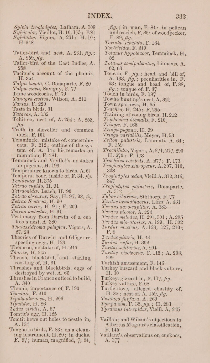 Sylvia troglodytes, Latham, A. 308 Sylvicole, Vieillot,H.10, 175; F.81 Sylviade, Vigors, A. 231; H. 10; H. 248 Tailor-bird and nest, A. 261, fig.; A. 259, fig. Tailor-bird of the East Indies, A. 258 Tacitus’s account of the phoenix, Hi, 354 Talpa lucida, C. Bonaparte, F. 20 Talpa ceca, Savigny, F. 77 Tame woodcocks, F. 79 Tanagra estiva, Wilson, A. 211 Tarsus, F. 220 Taste in birds, 81 Tatacas, A. 132 Tchitrec, nest of, A.254; A, 253, Jeg: Teeth in shoveller and common duck, F. 101 Temminck, mistake of, concerning cats, F. 212; outline of the sys- tem of, A. 14; his remarks on migration, F. 281. Temminck and Vieillot’s mistakes on pigeons, H. 193 -'Temperature known to birds, A. 6] Temporal bone, inside of, F, 34, fig. Tentacule,H.375 Letrao cupido, HW. 91 Letraonide, Leach, H. 90 Letrao obscurus, Say, H. 97, 98, fig. Tetrao Scoticus, H. 90 Tetrao tetriv, H.91; F. 209 Tetrao umbellus, H.91 Testimony from Darwin cf a cuc- koo’s nest, A. 380 ' Lhalassidroma pelagica, Vigors, A. 27, 28 Theories of Darwin and Gléger re- specting eggs, H. 123 Thomson, mistake of, H. 243 Thorax, H, 245 Thrush, blackbird, and starling, roosting of, H. 61 Thrushes and blackbirds, eggs of destroyed by wet, A. 66 Thrushes in France enticed to build, A. 340 Thumb, importance of, F, 190 Tineade, F210 Tipula oleracea, A, 206 Tipulidae, HW. 26 Todus viridis, A. 57 Tomtit’s egg, H. 125 Tomtit hews out holes to nestle in, A. 134 Tongue in birds, F. 83; as a clean- ing instrument, H.20; in ducks, F, 97; human, maguified, 7, 84, 333 Jig.; in man, F, 84; in pelican and ostrich, F, 86; of woodpecker, F. 89, fig. Tortula subulata, F. 184 Tortricide, F. 210 pa oe hypoleucos, Temminck, H. 2 Totanus semipalmatus, Linneus, A. Toucan, F. fig.; head and bill of, A. 133, fig. ; peculiarities in, F. 63; tongue and head of, F.88, Jig.; tongue of, F. 87 Touch in birds, F. 187 Towhe bunting’s nest, A. 321 Town sparrows, H. 35 Trachea, H. 245; F.235 Training of young birds, H. 212 Trichocera hiemalis, F. 210. Tringe, F. 165 Lringa pugnar, WH. 99 Tringa variabilis, Meyer, H,53 Zriton palustris, Laurenti, A. 64; Vee L544) Trochilide, Vigors, A. 271, 277, 290 Hee] OE as Trochilus colubris, A. 277; F.173 Lroglodytes Europeus, A. 307, 310, 3U8 Troglodytes cedon, Vieill.A, 312, 346, 347 Troglodytes malustris, Bonaparte, INS SU) Tuber cibarium, Sibthorp, F. 77 Lurdus arundinaceus, Linn. A. 431 Lurdus auro-capillus, A, 383 Lurdus bicolor, A. 224 Turdus melodus, H. 29), 301; A. 205 Lurdus migratorius, A. 129; H, 302 yee musicus, A, 123, 127, 210; Slate; Turdus pilaris, H. 44 LTurdus rufus, H. 302 Turdus solitarius, A. 204 Turdus viscivorus, F. 115; A, 208, 209 Turkish amusement, F, 146 Turkey buzzard and black vulture, H. 30 Turkey, gizzard in, F. 117, fig. Turkey vulture, F.68 Turtle-dove, alleged chastity of, H. 82; nest of, A. 159, fig. Tusilago far fara, A. 269 Lympanun, F, 35, fig.; H. 283 Lyrannus intrepidus, Vieill. A. 245 Vaillant and Wilson’s objections to Albertus Magnus’s classification, F. 145 Vaillant’s observations on cuckoos, A. 377 A 3%