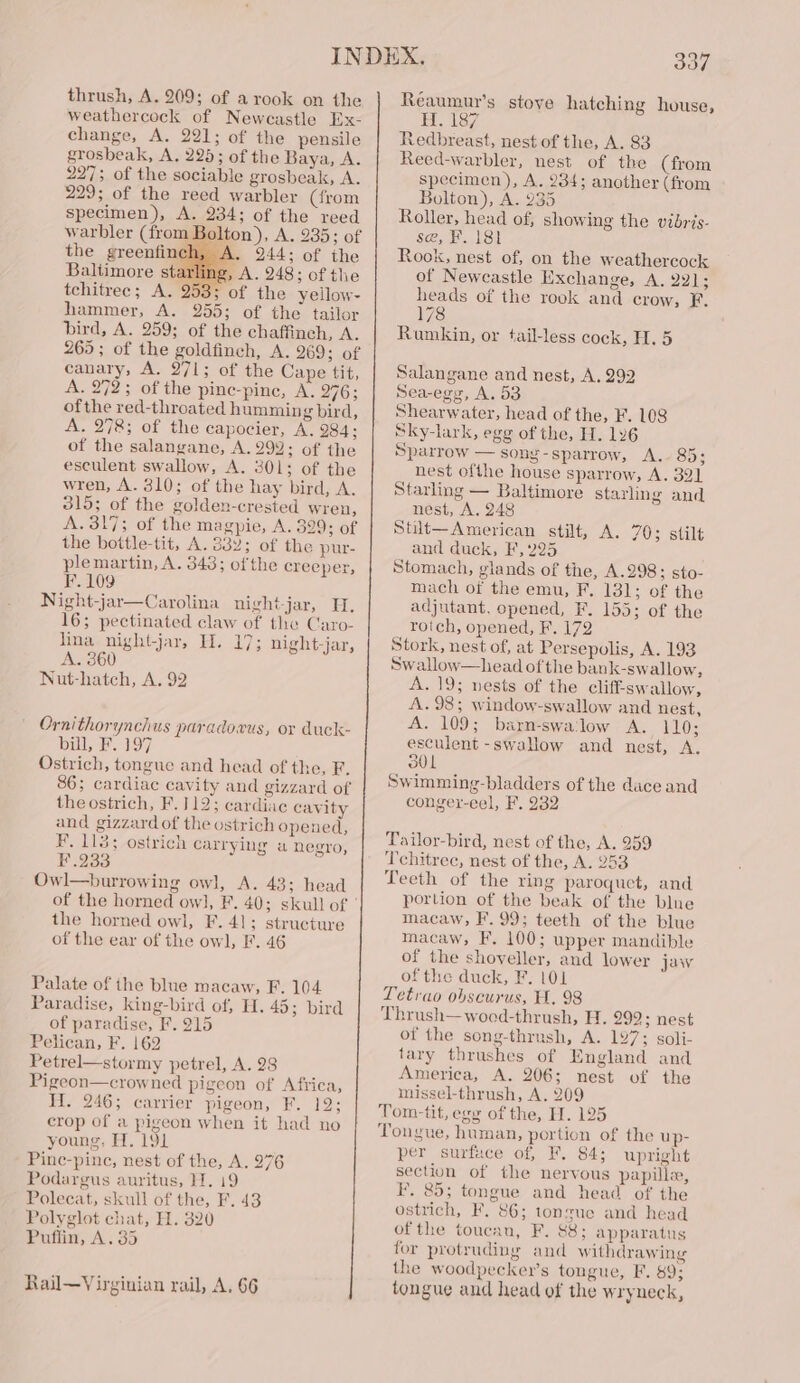 thrush, A. 209; of a rook on the weathercock of Newcastle Ex- change, A. 221; of the pensile grosbeak, A, 228; of the Baya, A. 227; of the sociable grosbeak, A. 229; of the reed warbler (from specimen), A. 234; of the reed warbler (from Bolton), A. 235; of the greenfinch, 244; of the Baltimore starling, A. 248; of the tchitree; A. 253; of the yeilow- hammer, A. 255; of the tailor bird, A. 259; of the chaffinch, A. 265; of the goldfinch, A. 269; of canary, A. 271; of the Cape tit, A. 272; of the pine-pine, A. 276; of the red-throated humming bird, A. 278; of the capocier, A. 284; of the salangane, A. 294; of the esculent swallow, A. 301; of the wren, A. 310; of the hay bird, A. 315; of the golden-crested wren, A. 317; of the magpie, A. 329; of the bottle-tit, A. 332; of the pur- plemartin, A. 343; ofthe creeper, F. 109 Night-jar—Carolina night-jar, H. 16; pectinated claw of the Caro- Tina nightjar, Hl. 17; night-jar, 0 Nuthatch, A. 92 Ornithorynchus paradowus, or duck- bill, F. 197 Ostrich, tongue and head of the, F. 86; cardiac cavity and gizzard of the ostrich, F. 112; cardiac cavity and gizzard of the ostrich opened, F. 118; ostrich carrying a negro, F.233 Owl—burrowing owl, A. 43; head the horned owl, F. 41; structure of the ear of the owl, F. 46 Palate of the blue macaw, F. 104 Paradise, king-bird of, H. 45; bird of paradise, F. 215 Pelican, F. 162 Petrel—stormy petrel, A. 28 Pigeon—crowned pigeon of Africa, Wi. 246; carrier pigeon, F. 12; crop of a pigeon when it had no young, H. 191 Pinc-pine, nest of the, A. 976 Podargus auritus, }7. 19 Polecat, skull of the, F. 43 Polyglot chat, H. 320 Puflin, A. 35 Rail—Virginian rail, A. 66 337 Réaumur’s stove hatching house, H. 187 Redbreast, nest of the, A. 83 Reed-warbler, nest of the (from specimen), A. 234; another (from Bolton), A. 235 Roller, head of, showing the vibris- se, F. 181 Rook, nest of, on the weathercock of Newcastle Exchange, A. 22]; heads of the rook and crow, F. 178 Rumkin, or tail-less cock, H. 5 Salangane and nest, A. 292 Sea-egg, A. 5 Shearwater, head of the, F. 108 Sky-lark, egg of the, H. 126 Sparrow — song-sparrow, A. 85; nest ofthe house sparrow, A. 391 Starling — Baltimore starhng and nest, A, 248 Stit—American stilt, A. 703 stilt and duck, F, 225 Stomach, glands of the, A.298; sto- mach of the emu, F. 131; of the adjutant, opened, F. 155; of the rotch, opened, F. 172 Stork, nest of, at Persepolis, A. 193 Swallow—head of the bank-swallow, A. 19; nests of the clif-swallow, A. 98; window-swallow and nest, A. 109; barn-swalow A. 110; esculent -swallow and nest, A. 301 Swimming-bladders of the dace and conger-eel, F. 232 Tailor-bird, nest of the, A. 259 Tchitrec, nest of the, A. 253 Teeth of the ring paroquet, and portion of the beak of the blne macaw, F.99; teeth of the blue macaw, F, 100; upper mandible of the shoveller, and lower jaw of the duck, F. 101 Tetrao obscurus, H, 98 Thrush—woed-thrush, H. 299; nest of the song-thrush, A. 197; soli- tary thrushes of England and America, A. 206; nest of the missel-thrush, A. 209 Tom-tit, egy of the, H. 125 Tongue, human, portion of the up- per surface of, F. 84; upright section of the nervous papilla, F. 85; tongue and head of the ostrich, F. 86; tonzue and head ofthe toucau, F. 88; apparatus for protruding and withdrawing the woodpeckers tongue, F. 89; tongue and head of the wryneck,