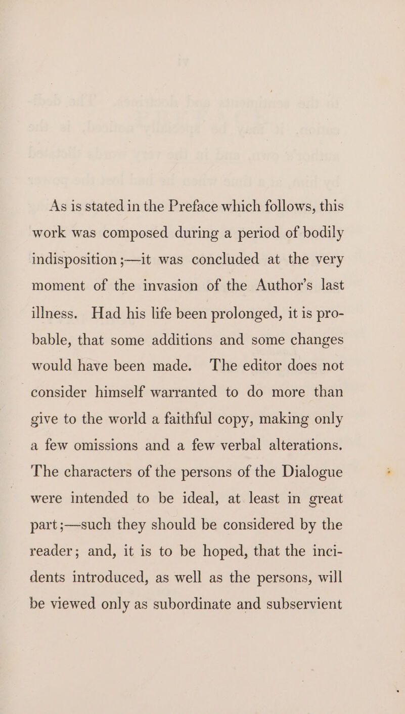 As is stated in the Preface which follows, this work was composed during a period of bodily indisposition ;—it was concluded at the very moment of the invasion of the Author's last illness. Had his life been prolonged, it is pro- bable, that some additions and some changes would have been made. The editor does not consider himself warranted to do more than give to the world a faithful copy, making only a few omissions and a few verbal alterations. The characters of the persons of the Dialogue were intended to be ideal, at least in great part ;—such they should be considered by the reader; and, it is to be hoped, that the inci- dents introduced, as well as the persons, will be viewed only as subordinate and subservient