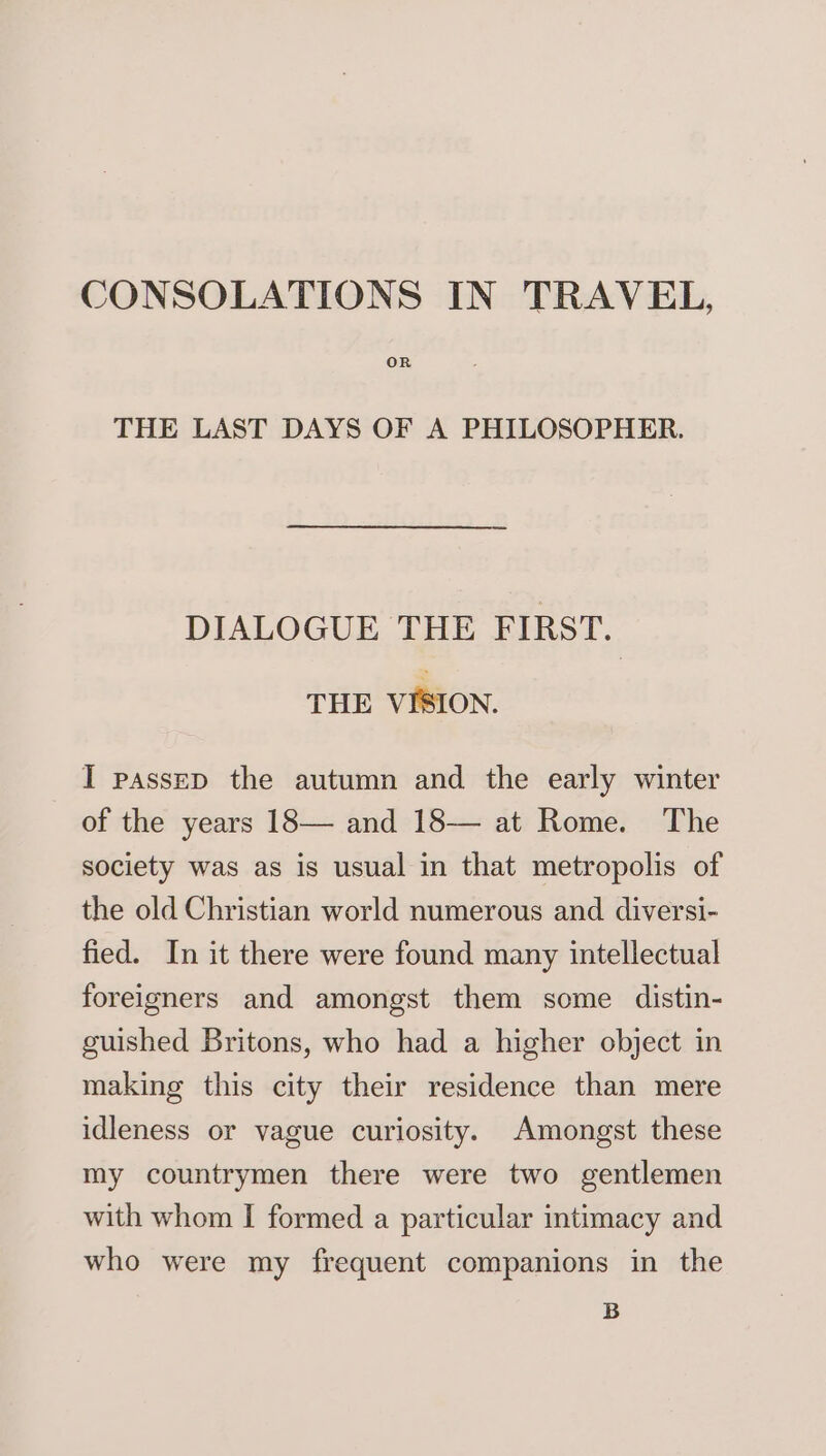 CONSOLATIONS IN TRAVEL, OR THE LAST DAYS OF A PHILOSOPHER. DIALOGUE THE FIRST. THE VISION. I passED the autumn and the early winter of the years 18— and 18— at Rome. The society was as is usual in that metropolis of the old Christian world numerous and diversi- fied. In it there were found many intellectual foreigners and amongst them some distin- guished Britons, who had a higher object in making this city their residence than mere idleness or vague curiosity. Amongst these my countrymen there were two gentlemen with whom I formed a particular intimacy and who were my frequent companions in the B