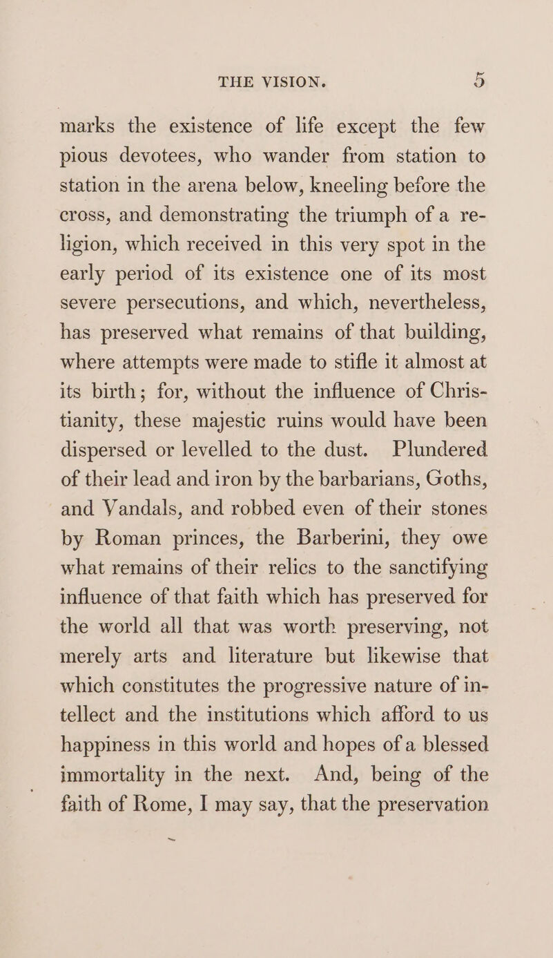 marks the existence of life except the few pious devotees, who wander from station to station in the arena below, kneeling before the cross, and demonstrating the triumph ofa re- ligion, which received in this very spot in the early period of its existence one of its most severe persecutions, and which, nevertheless, has preserved what remains of that building, where attempts were made to stifle it almost at its birth; for, without the influence of Chris- tianity, these majestic ruins would have been dispersed or levelled to the dust. Plundered of their lead and iron by the barbarians, Goths, and Vandals, and robbed even of their stones by Roman princes, the Barberini, they owe what remains of their relics to the sanctifying influence of that faith which has preserved for the world all that was worth preserving, not merely arts and literature but likewise that which constitutes the progressive nature of in- tellect and the institutions which afford to us happiness in this world and hopes of a blessed immortality in the next. And, being of the faith of Rome, I may say, that the preservation ~