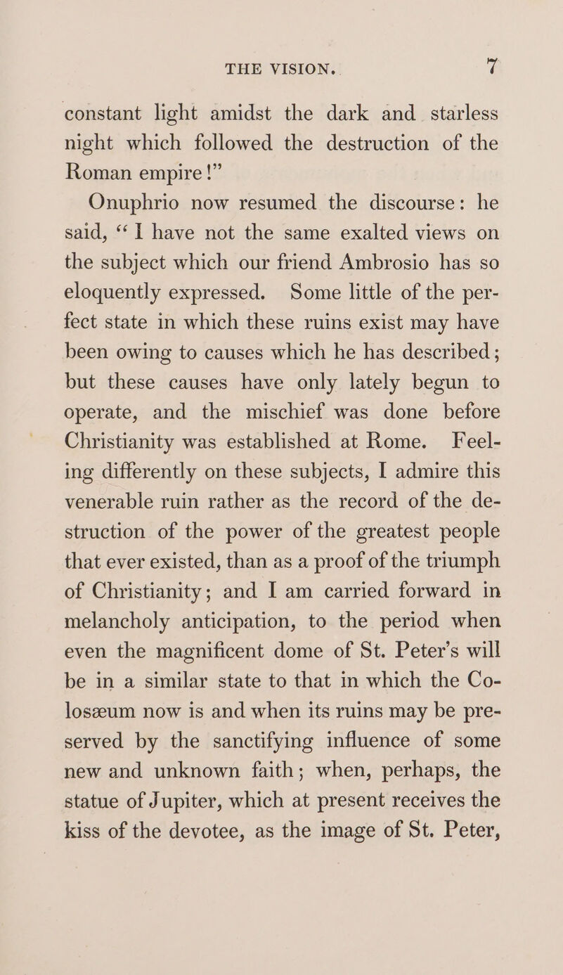 constant light amidst the dark and_ starless night which followed the destruction of the Roman empire!” Onuphrio now resumed the discourse: he sald, “I have not the same exalted views on the subject which our friend Ambrosio has so eloquently expressed. Some little of the per- fect state in which these ruins exist may have been owing to causes which he has described ; but these causes have only lately begun to operate, and the mischief was done before Christianity was established at Rome. Feel- ing differently on these subjects, I admire this venerable ruin rather as the record of the de- struction of the power of the greatest people that ever existed, than as a proof of the triumph of Christianity; and I am carried forward in melancholy anticipation, to the period when even the magnificent dome of St. Peter’s will be in a similar state to that in which the Co- loszeum now is and when its ruins may be pre- served by the sanctifying influence of some new and unknown faith; when, perhaps, the statue of Jupiter, which at present receives the kiss of the devotee, as the image of St. Peter,