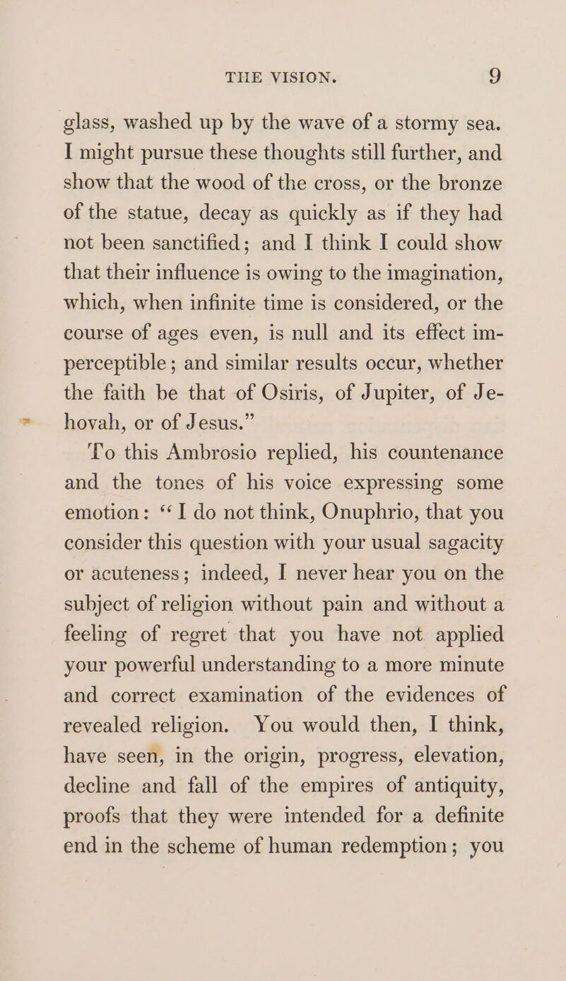 glass, washed up by the wave of a stormy sea. I might pursue these thoughts still further, and show that the wood of the cross, or the bronze of the statue, decay as quickly as if they had not been sanctified; and I think I could show that their influence is owing to the imagination, which, when infinite time is considered, or the course of ages even, is null and its effect im- perceptible; and similar results occur, whether the faith be that of Osiris, of Jupiter, of Je- hovah, or of Jesus.” To this Ambrosio replied, his countenance and the tones of his voice expressing some emotion: ‘I do not think, Onuphrio, that you consider this question with your usual sagacity or acuteness; indeed, I never hear you on the subject of religion without pain and without a feeling of regret that you have not applied your powerful understanding to a more minute and correct examination of the evidences of revealed religion, You would then, I think, have seen, in the origin, progress, elevation, decline and fall of the empires of antiquity, proofs that they were intended for a definite end in the scheme of human redemption; you