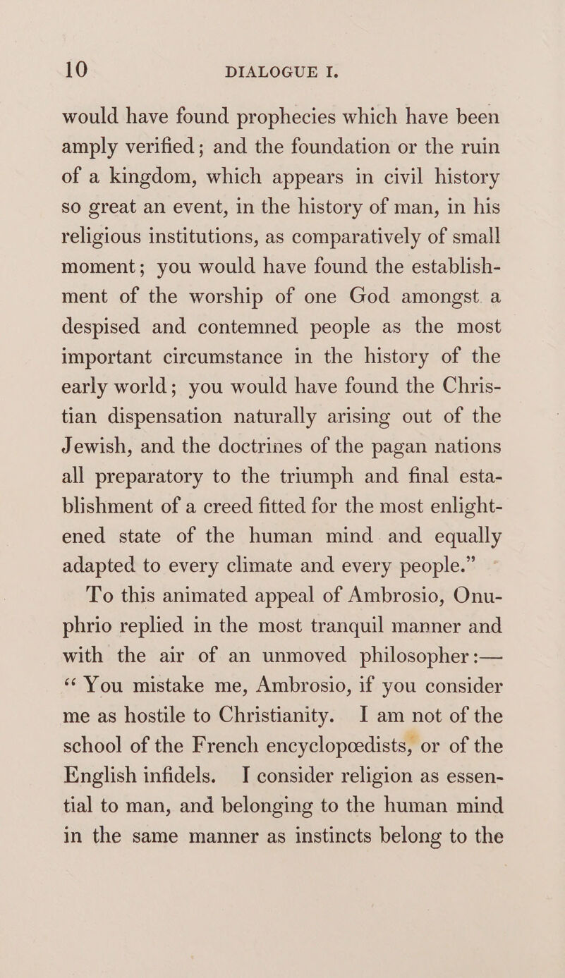 would have found prophecies which have been amply verified ; and the foundation or the ruin of a kingdom, which appears in civil history so great an event, in the history of man, in his religious institutions, as comparatively of small moment; you would have found the establish- ment of the worship of one God amongst. a despised and contemned people as the most important circumstance in the history of the early world; you would have found the Chris- tian dispensation naturally arising out of the Jewish, and the doctrines of the pagan nations all preparatory to the triumph and final esta- blishment of a creed fitted for the most enlight- ened state of the human mind and equally adapted to every climate and every people.” To this animated appeal of Ambrosio, Onu- phrio replied in the most tranquil manner and with the air of an unmoved philosopher :— ‘You mistake me, Ambrosio, if you consider me as hostile to Christianity. I am not of the school of the French encyclopoedists, or of the English infidels. I consider religion as essen- tial to man, and belonging to the human mind in the same manner as instincts belong to the