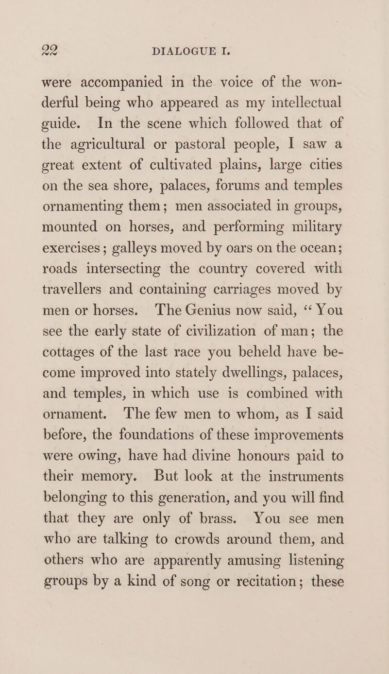 were accompanied in the voice of the won- derful being who appeared as my intellectual guide. In the scene which followed that of the agricultural or pastoral people, I saw a great extent of cultivated plains, large cities on the sea shore, palaces, forums and temples ornamenting them; men associated in groups, mounted on horses, and performing military exercises; galleys moved by oars on the ocean; roads intersecting the country covered with travellers and containing carriages moved by men or horses. The Genius now said, ‘‘ You see the early state of civilization of man; the cottages of the last race you beheld have be- come improved into stately dwellings, palaces, and temples, in which use is combined with ornament. ‘The few men to whom, as I said before, the foundations of these improvements were owing, have had divine honours paid to their memory. But look at the instruments belonging to this generation, and you will find that they are only of brass. You see men who are talking to crowds around them, and others who are apparently amusing listening groups by a kind of song or recitation; these