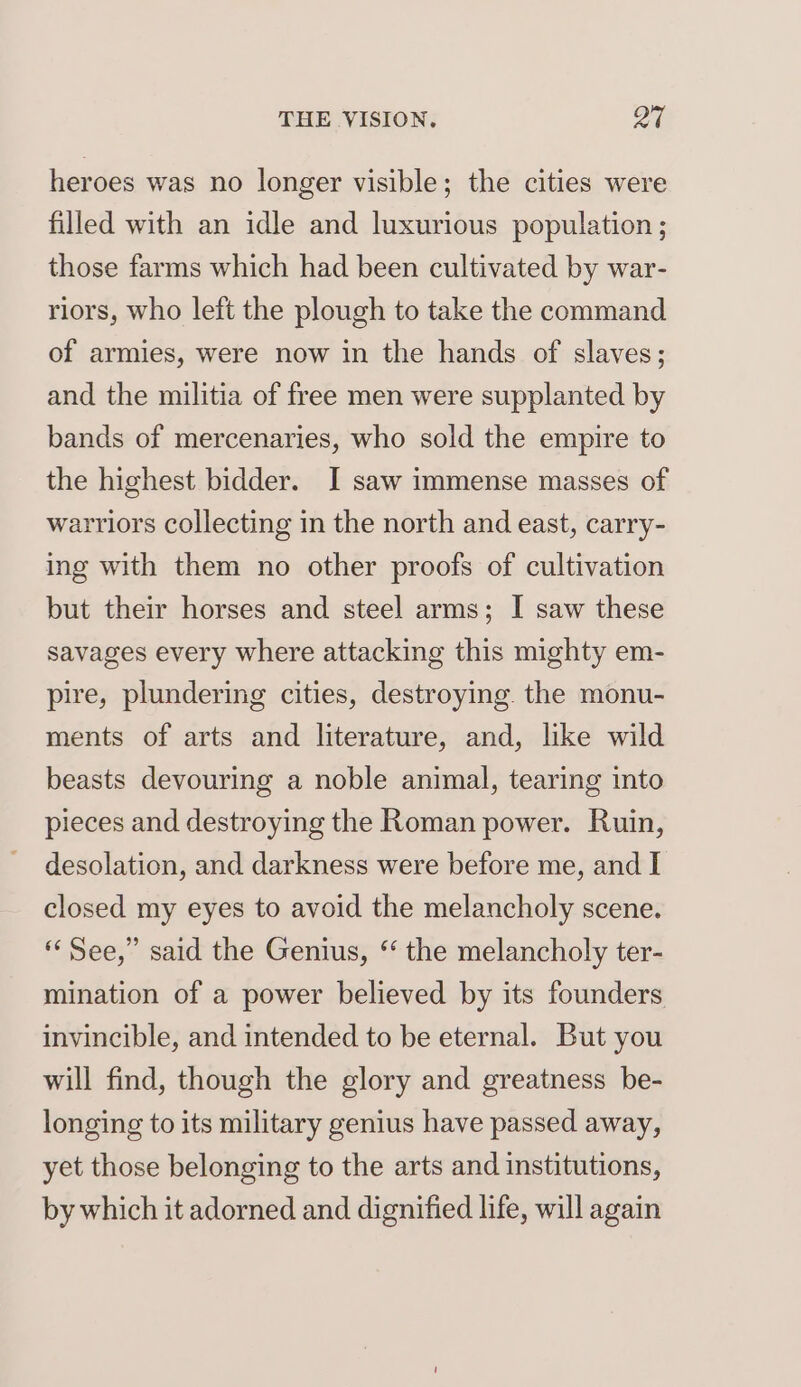 heroes was no longer visible; the cities were filled with an idle and luxurious population ; those farms which had been cultivated by war- riors, who left the plough to take the command of armies, were now in the hands of slaves; and the militia of free men were supplanted by bands of mercenaries, who sold the empire to the highest bidder. I saw immense masses of warriors collecting in the north and east, carry- ing with them no other proofs of cultivation but their horses and steel arms; I saw these savages every where attacking this mighty em- pire, plundering cities, destroying. the monu- ments of arts and literature, and, like wild beasts devouring a noble animal, tearing into pieces and destroying the Roman power. Ruin, desolation, and darkness were before me, and I closed my eyes to avoid the melancholy scene. “See,” said the Genius, “ the melancholy ter- mination of a power believed by its founders invincible, and intended to be eternal. But you will find, though the glory and greatness be- longing to its military genius have passed away, yet those belonging to the arts and institutions, by which it adorned and dignified life, will again