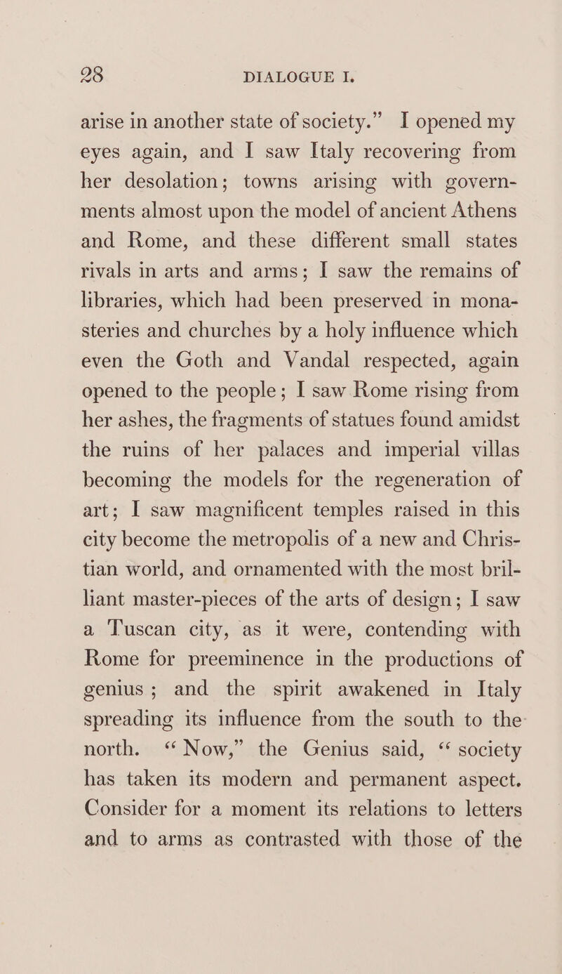 arise in another state of society.” I opened my eyes again, and I saw Italy recovering from her desolation; towns arising with govern- ments almost upon the model of ancient Athens and Rome, and these different small states rivals in arts and arms; I saw the remains of libraries, which had been preserved in mona- steries and churches by a holy influence which even the Goth and Vandal respected, again opened to the people; I saw Rome rising from her ashes, the fragments of statues found amidst the ruins of her palaces and imperial villas becoming the models for the regeneration of art; I saw magnificent temples raised in this city become the metropolis of a new and Chris- tian world, and ornamented with the most bril- liant master-pieces of the arts of design; I saw a Tuscan city, as it were, contending with Rome for preeminence in the productions of genius; and the spirit awakened in Italy spreading its influence from the south to the north. ‘‘ Now,” the Genius said, “ society has taken its modern and permanent aspect. Consider for a moment its relations to letters and to arms as contrasted with those of the