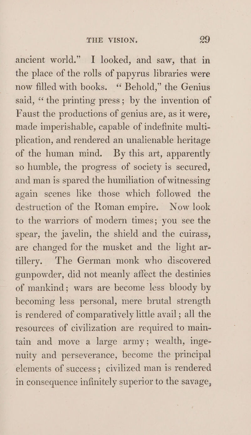 ancient world.” I looked, and saw, that in the place of the rolls of papyrus libraries were now filled with books. ‘* Behold,” the Genius said, ‘‘ the printing press; by the invention of Faust the productions of genius are, as it were, made imperishable, capable of indefinite multi- plication, and rendered an unalienable heritage of the human mind. By this art, apparently so humble, the progress of society is secured, and man is spared the humiliation of witnessing again scenes like those which followed the destruction of the Roman empire. Now look to the warriors of modern times; -you see the spear, the javelin, the shield and the cuirass, are changed for the musket and the light ar- tillery. The German monk who discovered gunpowder, did not meanly affect the destinies of mankind; wars are become less bloody by becoming less personal, mere brutal strength is rendered of comparatively little avail ; all the resources of civilization are required to main- tain and move a large army; wealth, inge- nuity and perseverance, become the principal elements of success; civilized man is rendered in consequence infinitely superior to the savage,
