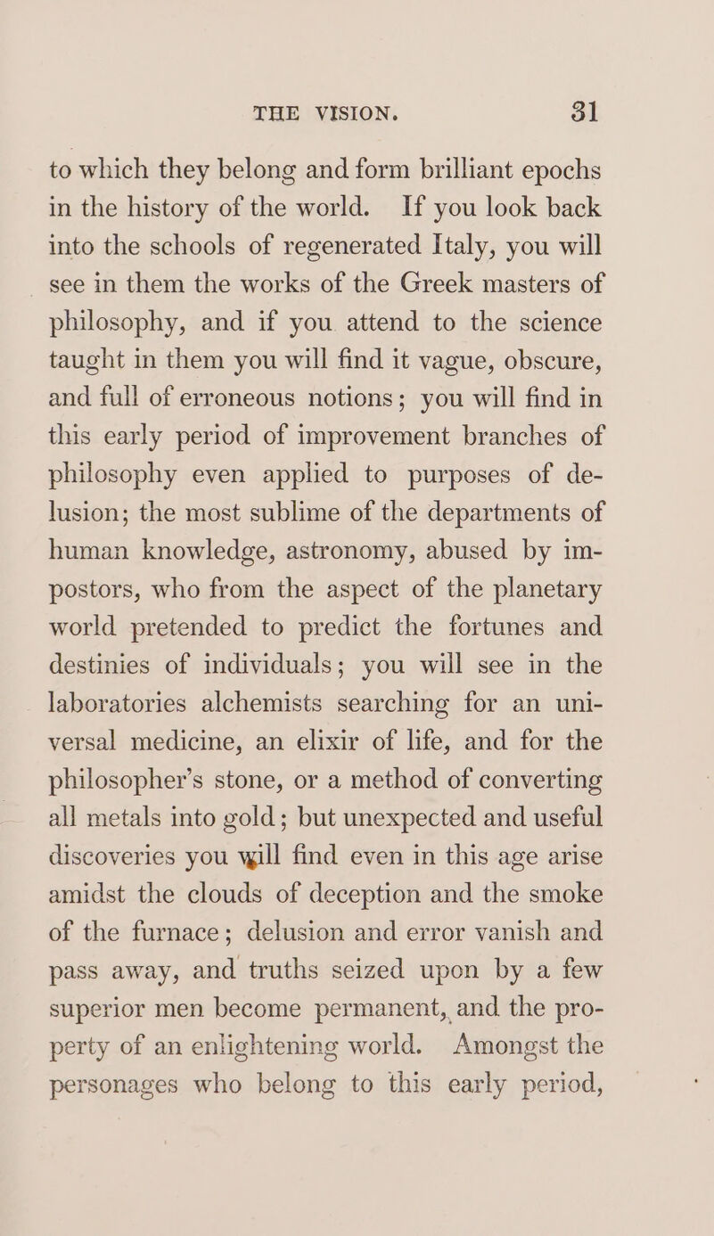 to which they belong and form brilliant epochs in the history of the world. If you look back into the schools of regenerated Italy, you will see in them the works of the Greek masters of philosophy, and if you attend to the science taught in them you will find it vague, obscure, and full of erroneous notions; you will find in this early period of improvement branches of philosophy even applied to purposes of de- lusion; the most sublime of the departments of human knowledge, astronomy, abused by im- postors, who from the aspect of the planetary world pretended to predict the fortunes and destinies of individuals; you will see in the laboratories alchemists searching for an uni- versal medicine, an elixir of life, and for the philosopher’s stone, or a method of converting all metals into gold; but unexpected and useful discoveries you will find even in this age arise amidst the clouds of deception and the smoke of the furnace; delusion and error vanish and pass away, and truths seized upon by a few superior men become permanent, and the pro- perty of an enlightening world. Amongst the personages who belong to this early period,