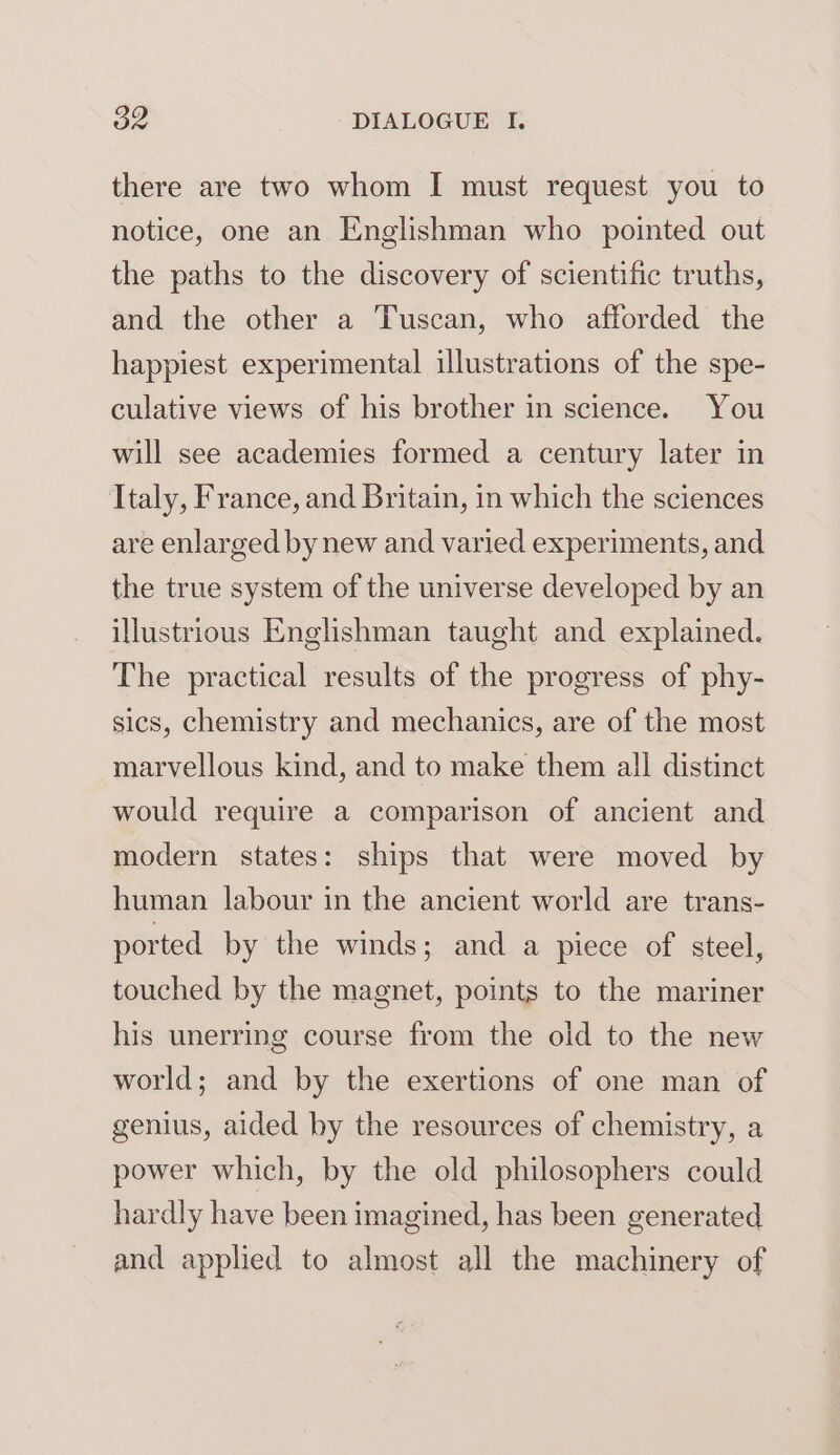 there are two whom I must request you to notice, one an Englishman who pointed out the paths to the discovery of scientific truths, and the other a Tuscan, who afforded the happiest experimental illustrations of the spe- culative views of his brother in science. You will see academies formed a century later in Italy, France, and Britain, in which the sciences are enlarged by new and varied experiments, and the true system of the universe developed by an illustrious Englishman taught and explained. The practical results of the progress of phy- sics, chemistry and mechanics, are of the most marvellous kind, and to make them all distinct would require a comparison of ancient and modern states: ships that were moved by human labour in the ancient world are trans- ported by the winds; and a piece of steel, touched by the magnet, points to the mariner his unerring course from the old to the new world; and by the exertions of one man of genius, aided by the resources of chemistry, a power which, by the old philosophers could hardly have been imagined, has been generated and applied to almost all the machinery of