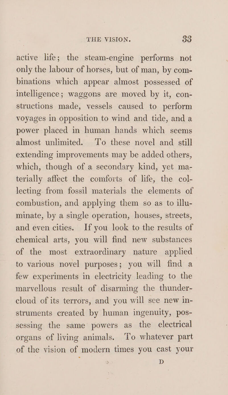 active life; the steam-engine performs not only the labour of horses, but of man, by com- binations which appear almost possessed of intelligence; waggons are moved by it, con- structions made, vessels caused to perform voyages in opposition to wind and tide, and a power placed in human hands which seems almost unlimited. To these novel and still extending improvements may be added others, which, though of a secondary kind, yet ma- terially affect the comforts of life, the col- lecting from fossil materials the elements of combustion, and applying them so as to illu- minate, by a single operation, houses, streets, and even cities. Ifyou look to the results of chemical arts, you will find new substances of the most extraordinary nature applied to various novel purposes; you will find a few experiments in electricity leading to the marvellous result of disarming the thunder- cloud of its terrors, and you will see new in- struments created by human ingenuity, pos- sessing the same powers as the electrical organs of living animals. ‘To whatever part of the vision of modern times you cast your D