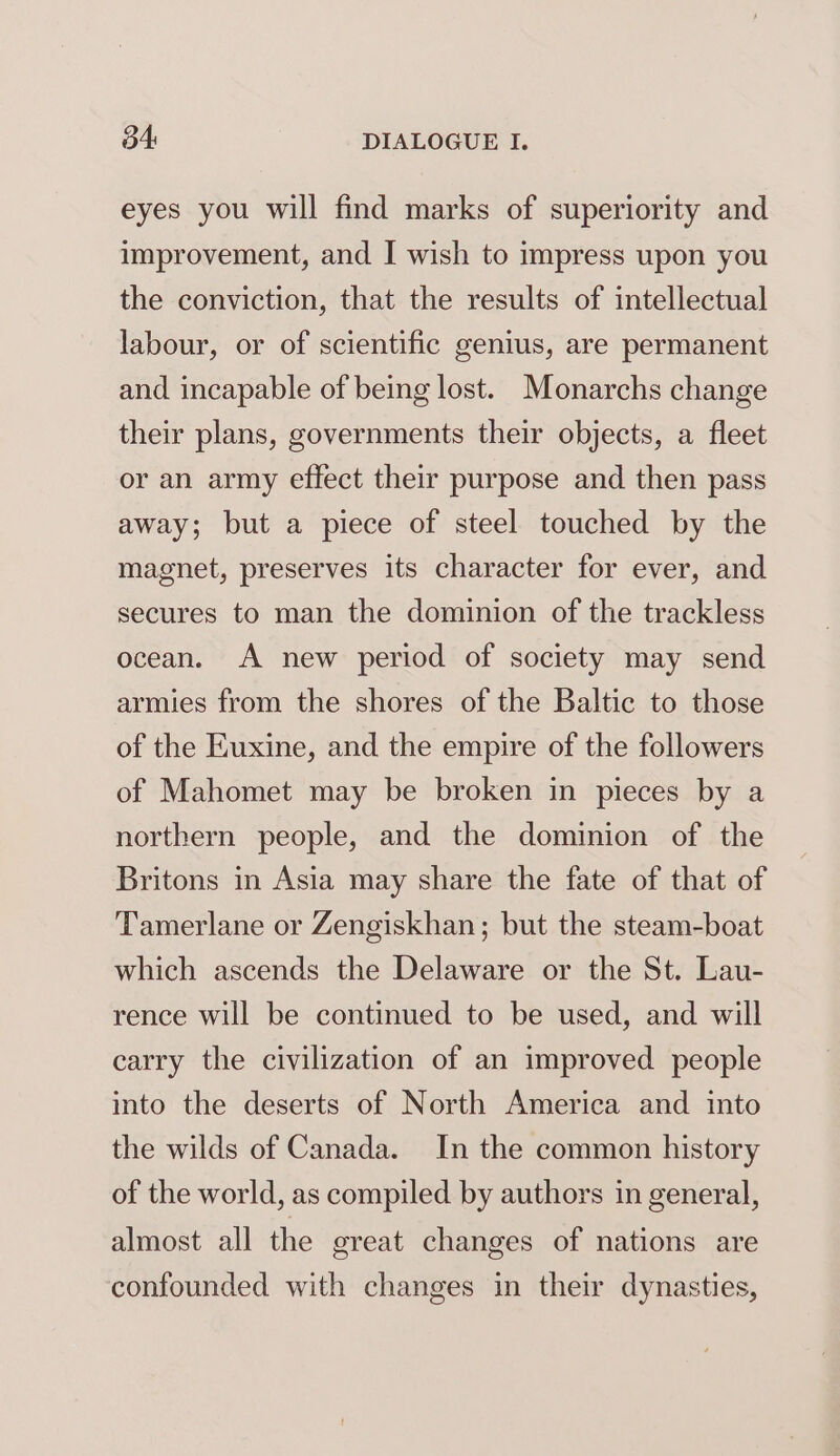eyes you will find marks of superiority and improvement, and I wish to impress upon you the conviction, that the results of intellectual labour, or of scientific genius, are permanent and incapable of being lost. Monarchs change their plans, governments their objects, a fleet or an army effect their purpose and then pass away; but a piece of steel touched by the magnet, preserves its character for ever, and secures to man the dominion of the trackless ocean. A new period of society may send armies from the shores of the Baltic to those of the Euxine, and the empire of the followers of Mahomet may be broken in pieces by a northern people, and the dominion of the Britons in Asia may share the fate of that of Tamerlane or Zengiskhan; but the steam-boat which ascends the Delaware or the St. Lau- rence will be continued to be used, and will carry the civilization of an improved people into the deserts of North America and into the wilds of Canada. In the common history of the world, as compiled by authors in general, almost all the great changes of nations are confounded with changes in their dynasties,