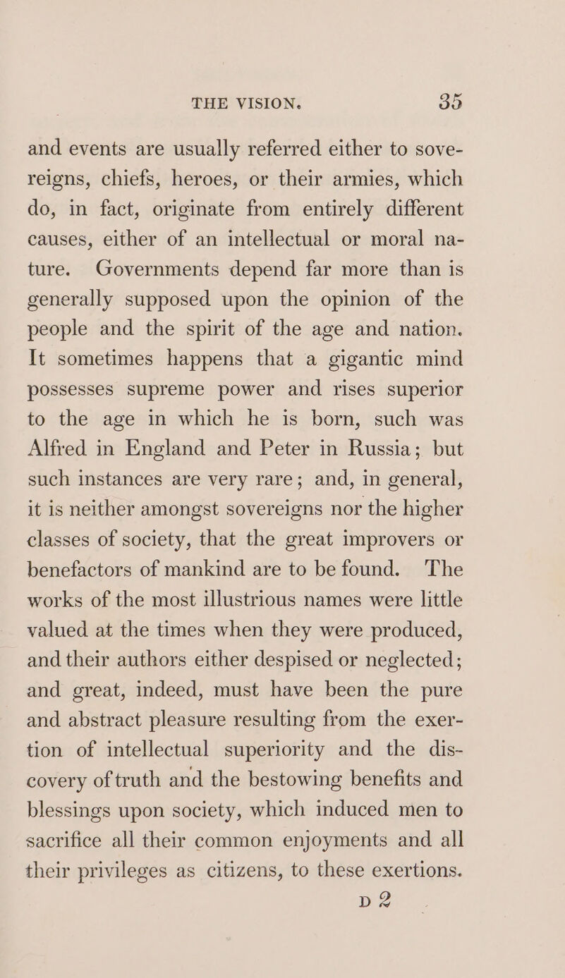and events are usually referred either to sove- reigns, chiefs, heroes, or their armies, which do, in fact, originate from entirely different causes, either of an intellectual or moral na- ture. Governments depend far more than is generally supposed upon the opinion of the people and the spirit of the age and nation. It sometimes happens that a gigantic mind possesses supreme power and rises superior to the age in which he is born, such was Alfred in England and Peter in Russia; but such instances are very rare; and, in general, it is neither amongst sovereigns nor the higher classes of society, that the great improvers or benefactors of mankind are to be found. ‘The works of the most illustrious names were little valued at the times when they were produced, and their authors either despised or neglected; and great, indeed, must have been the pure and abstract pleasure resulting from the exer- tion of intellectual superiority and the dis- covery of truth and the bestowing benefits and blessings upon society, which induced men to sacrifice all their common enjoyments and all their privileges as citizens, to these exertions. D2