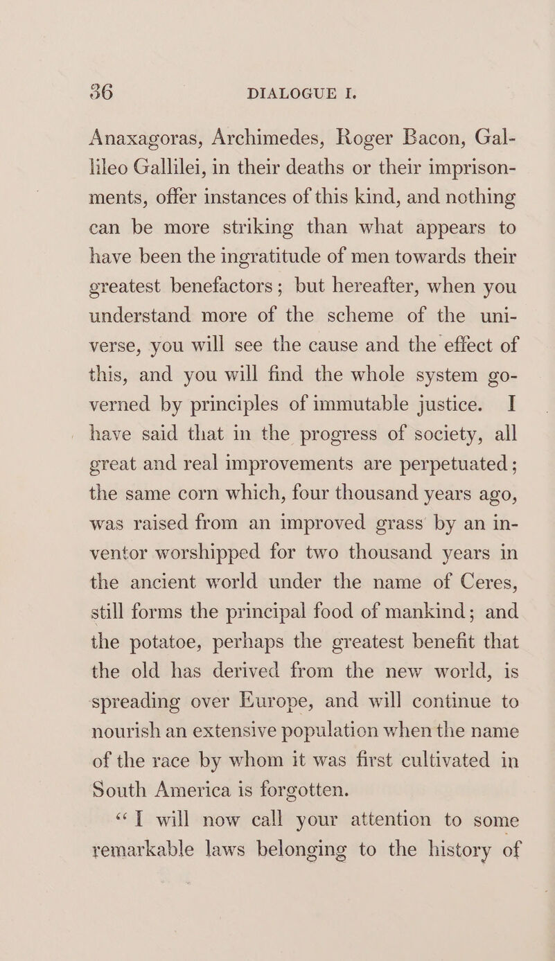 Anaxagoras, Archimedes, Roger Bacon, Gal- lileo Gallilei, in their deaths or their imprison- ments, offer instances of this kind, and nothing can be more striking than what appears to have been the ingratitude of men towards their greatest benefactors; but hereafter, when you understand more of the scheme of the uni- verse, you will see the cause and the effect of this, and you will find the whole system go- verned by principles of immutable justice. I _ have said that in the progress of society, all great and real improvements are perpetuated ; the same corn which, four thousand years ago, was raised from an improved grass by an in- ventor worshipped for two thousand years in the ancient world under the name of Ceres, still forms the principal food of mankind; and the potatoe, perhaps the greatest benefit that the old has derived from the new world, is spreading over Europe, and will continue to nourish an extensive population when the name of the race by whom it was first cultivated in South America is forgotten. “TT will now call your attention to some remarkable laws belonging to the history of