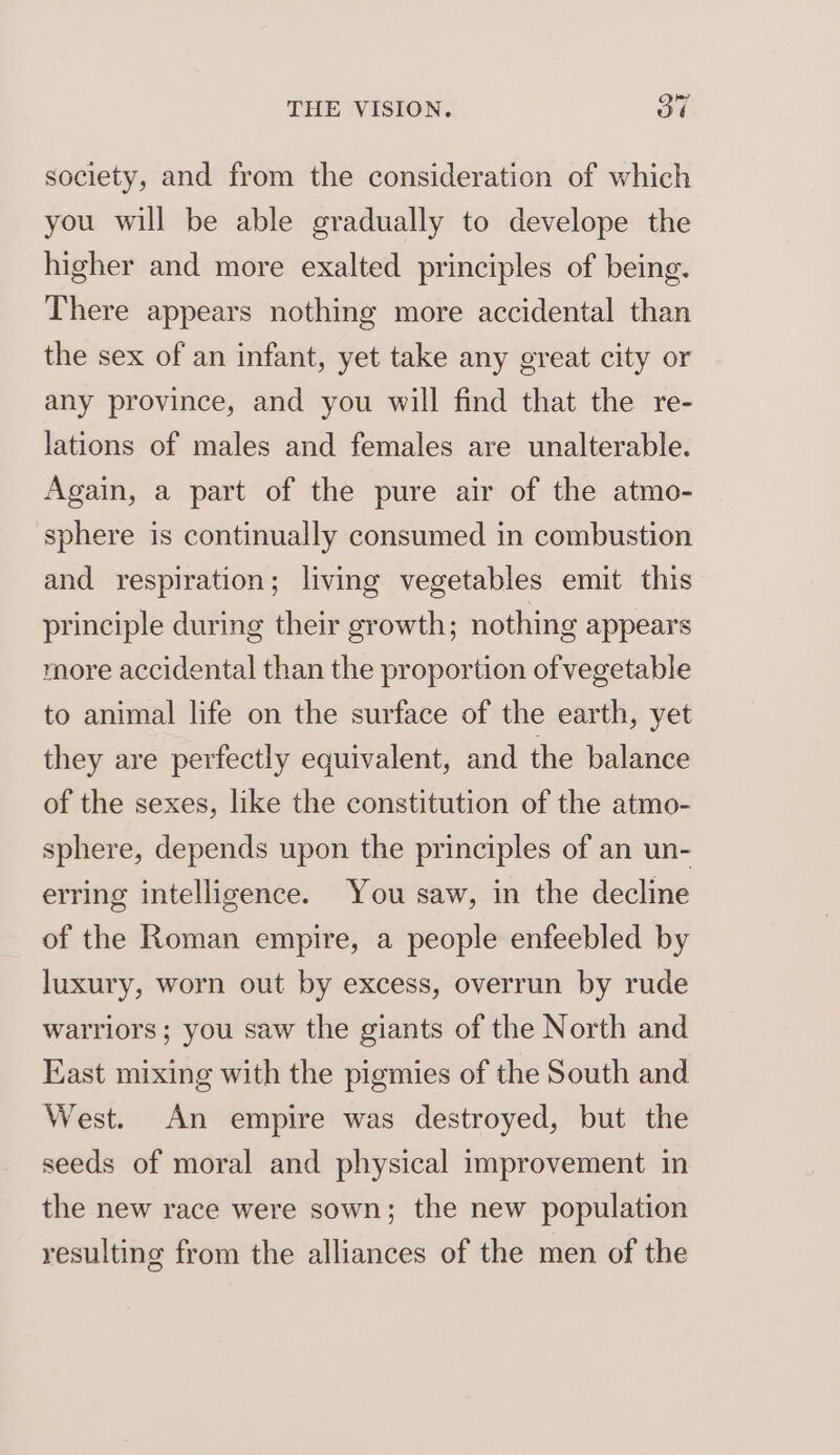 joy society, and from the consideration of which you will be able gradually to develope the higher and more exalted principles of being. There appears nothing more accidental than the sex of an infant, yet take any great city or any province, and you will find that the re- lations of males and females are unalterable. Again, a part of the pure air of the atmo- sphere is continually consumed in combustion and respiration; living vegetables emit this principle during their growth; nothing appears more accidental than the proportion of vegetable to animal life on the surface of the earth, yet they are perfectly equivalent, and the balance of the sexes, like the constitution of the atmo- sphere, depends upon the principles of an un- erring intelligence. You saw, in the decline of the Roman empire, a people enfeebled by luxury, worn out by excess, overrun by rude warriors ; you saw the giants of the North and Kast mixing with the pigmies of the South and West. An empire was destroyed, but the seeds of moral and physical improvement in the new race were sown; the new population resulting from the alliances of the men of the