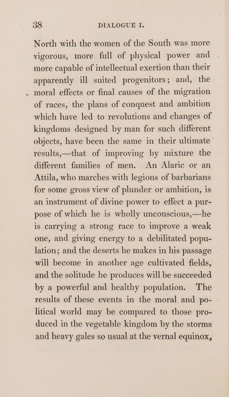 North with the women of the South was more vigorous, more full of physical power and more capable of intellectual exertion than their apparently ill suited progenitors; and, the _ moral effects or final causes of the migration of races, the plans of conquest and ambition which have led to revolutions and changes of kingdoms designed by man for such different objects, have been the same in their ultimate results,—that of improving by mixture the different families of men. An Alaric or an Attila, who marches with legions of barbarians for some gross view of plunder or ambition, is an instrument of divine power to effect a pur- pose of which he is wholly unconscious,—he is carrying a strong race to improve a weak one, and giving energy to a debilitated popu- lation; and the deserts he makes in his passage will become in another age cultivated fields, and the solitude he produces will be succeeded by a powerful and healthy population. The results of these events in the moral and po- | litical world may be compared to those pro- duced in the vegetable kingdom by the storms and heavy gales so usual at the vernal equinox,