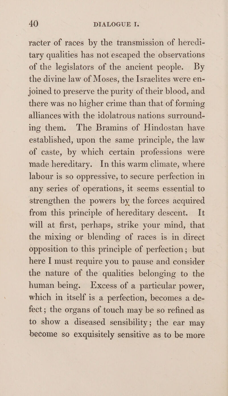 racter of races by the transmission of heredi- tary qualities has not escaped the observations of the legislators of the ancient people. By the divine law of Moses, the Israelites were en- joined to preserve the purity of their blood, and there was no higher crime than that of forming alliances with the idolatrous nations surround- ing them. The Bramins of Hindostan have established, upon the same principle, the law of caste, by which certain professions were made hereditary. In this warm climate, where labour is so oppressive, to secure perfection in any series of operations, it seems essential to strengthen the powers by the forces acquired from this principle of hereditary descent. It will at first, perhaps, strike your mind, that the mixing or blending of races is in direct opposition to this principle of perfection; but here I must require you to pause and consider the nature of the qualities belonging to the human being. Excess of a particular power, which in itself is a perfection, becomes a de- fect; the organs of touch may be so refined as to show a diseased sensibility; the ear may become so exquisitely sensitive as to be more