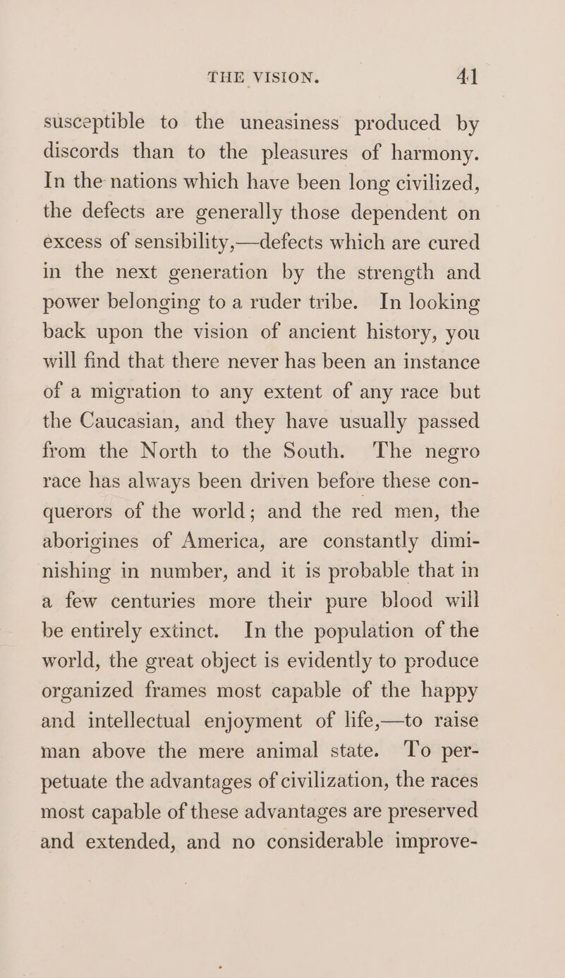 susceptible to the uneasiness produced by discords than to the pleasures of harmony. In the nations which have been long civilized, the defects are generally those dependent on excess of sensibility,—defects which are cured in the next generation by the strength and power belonging to a ruder tribe. In looking back upon the vision of ancient history, you will find that there never has been an instance of a migration to any extent of any race but the Caucasian, and they have usually passed from the North to the South. The negro race has always been driven before these con- querors of the world; and the red men, the aborigines of America, are constantly dimi- nishing in number, and it is probable that in a few centuries more their pure blood will be entirely extinct. In the population of the world, the great object is evidently to produce organized frames most capable of the happy and intellectual enjoyment of life,—to raise man above the mere animal state. To per- petuate the advantages of civilization, the races most capable of these advantages are preserved and extended, and no considerable improve-