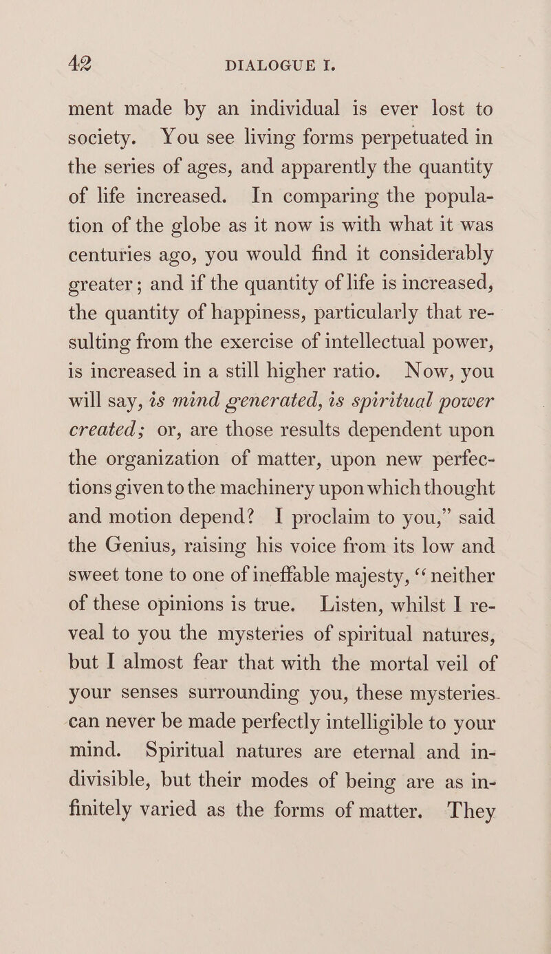 ment made by an individual is ever lost to society. You see living forms perpetuated in the series of ages, and apparently the quantity of life increased. In comparing the popula- tion of the globe as it now is with what it was centuries ago, you would find it considerably greater; and if the quantity of life is increased, the quantity of happiness, particularly that re- sulting from the exercise of intellectual power, is increased in a still higher ratio. Now, you will say, 2s mind generated, is spiritual power created; or, are those results dependent upon the organization of matter, upon new perfec- tions given to the machinery upon which thought and motion depend? I proclaim to you,” said the Genius, raising his voice from its low and sweet tone to one of ineffable majesty, ‘“‘ neither of these opinions is true. Listen, whilst I re- veal to you the mysteries of spiritual natures, but I almost fear that with the mortal veil of your senses surrounding you, these mysteries. can never be made perfectly intelligible to your mind. Spiritual natures are eternal and in- divisible, but their modes of being are as in- finitely varied as the forms of matter. They