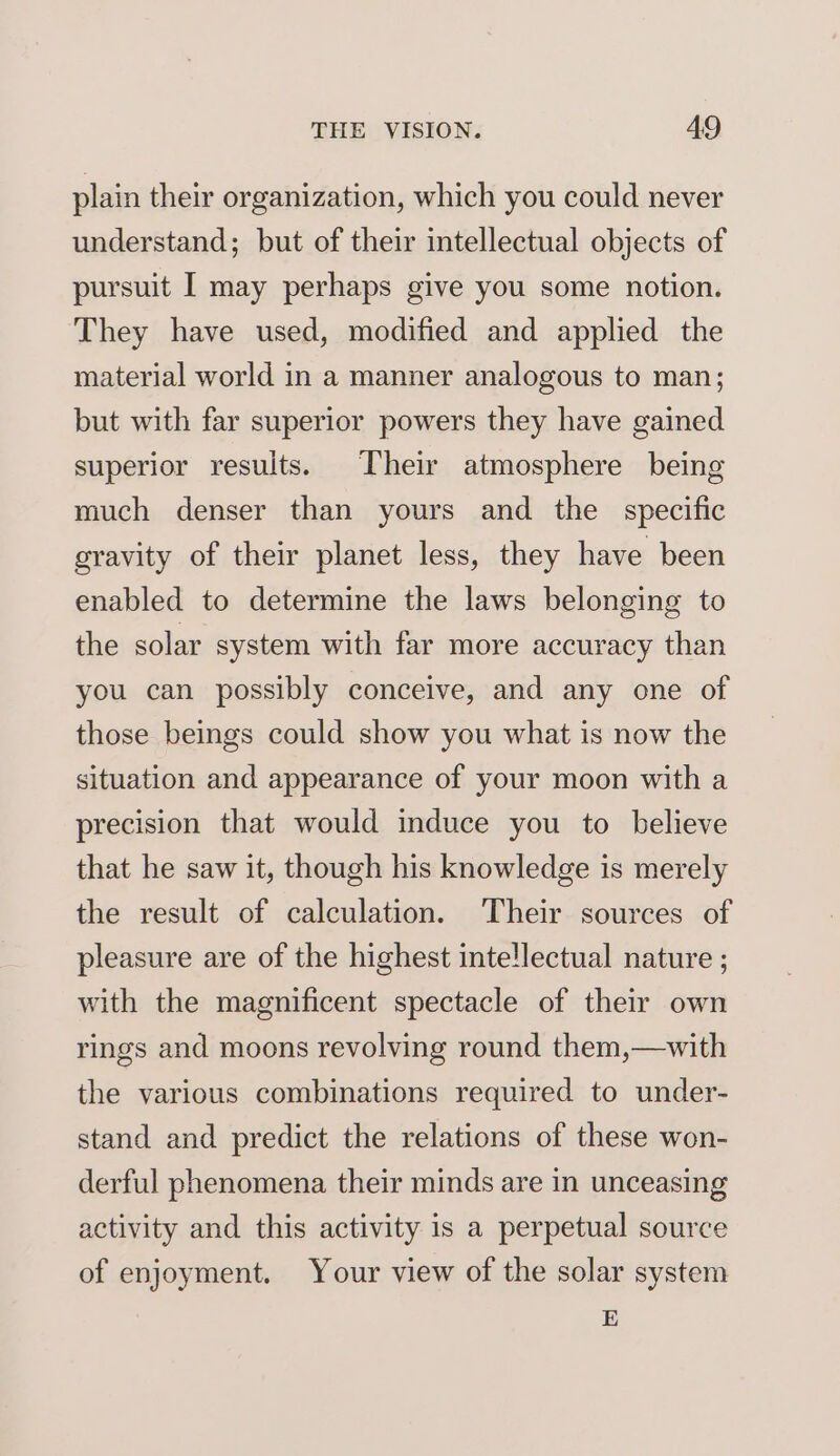 plain their organization, which you could never understand; but of their intellectual objects of pursuit I may perhaps give you some notion. They have used, modified and applied the material world in a manner analogous to man; but with far superior powers they have gained superior results. Their atmosphere being much denser than yours and the specific gravity of their planet less, they have been enabled to determine the laws belonging to the solar system with far more accuracy than you can possibly conceive, and any one of those beings could show you what is now the situation and appearance of your moon with a precision that would induce you to believe that he saw it, though his knowledge is merely the result of calculation. Their sources of pleasure are of the highest inte!lectual nature ; with the magnificent spectacle of their own rings and moons revolving round them,—with the various combinations required to under- stand and predict the relations of these won- derful phenomena their minds are in unceasing activity and this activity is a perpetual source of enjoyment. Your view of the solar system E