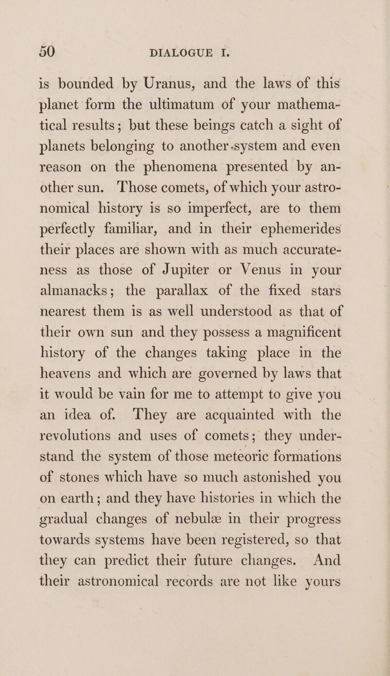 is bounded by Uranus, and the laws of this planet form the ultimatum of your mathema- tical results; but these beings catch a sight of planets belonging to another.system and even reason on the phenomena presented by an- other sun. Those comets, of which your astro- nomical history is so imperfect, are to them perfectly familiar, and in their ephemerides their places are shown with as much accurate- ness as those of Jupiter or Venus in your almanacks; the parallax of the fixed stars nearest them is as well understood as that of their own sun and they possess a magnificent history of the changes taking place in the heavens and which are governed by laws that it would be vain for me to attempt to give you an idea of. They are acquainted with the revolutions and uses of comets; they under- stand the system of those meteoric formations of stones which have so much astonished you on earth; and they have histories in which the gradual changes of nebulz in their progress towards systems have been registered, so that they can predict their future changes. And their astronomical records are not like yours