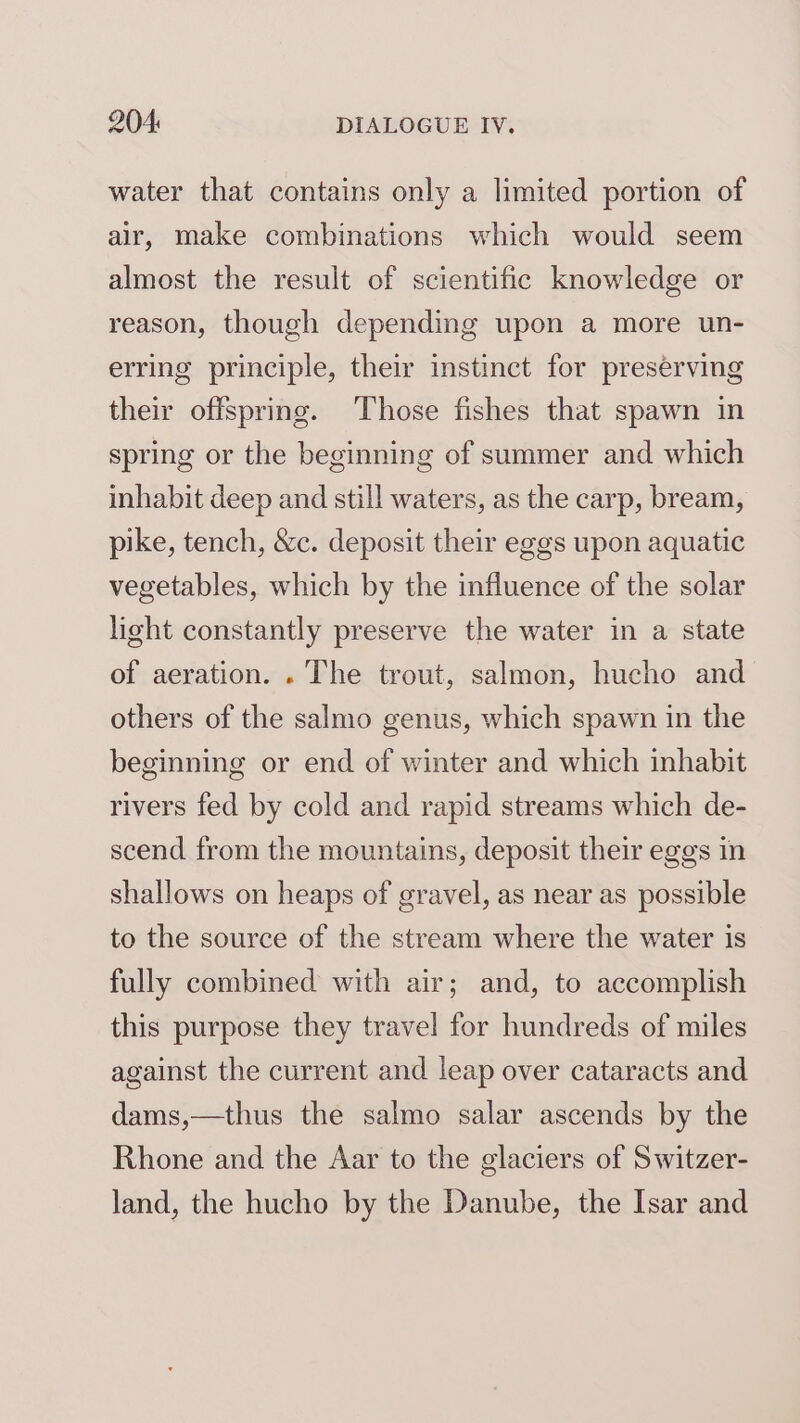 water that contains only a limited portion of air, make combinations which would seem almost the result of scientific knowledge or reason, though depending upon a more un- erring principle, their instinct for preserving their offspring. Those fishes that spawn in spring or the beginning of summer and which inhabit deep and still waters, as the carp, bream, pike, tench, &amp;c. deposit their eggs upon aquatic vegetables, which by the influence of the solar light constantly preserve the water in a state of aeration. . The trout, salmon, hucho and others of the salmo genus, which spawn in the beginning or end of winter and which inhabit rivers fed by cold and rapid streams which de- scend from the mountains, deposit their eggs in shallows on heaps of gravel, as near as possible to the source of the stream where the water is fully combined with air; and, to accomplish this purpose they travel for hundreds of miles against the current and leap over cataracts and dams,—thus the salmo salar ascends by the Rhone and the Aar to the glaciers of Switzer- land, the hucho by the Danube, the Isar and