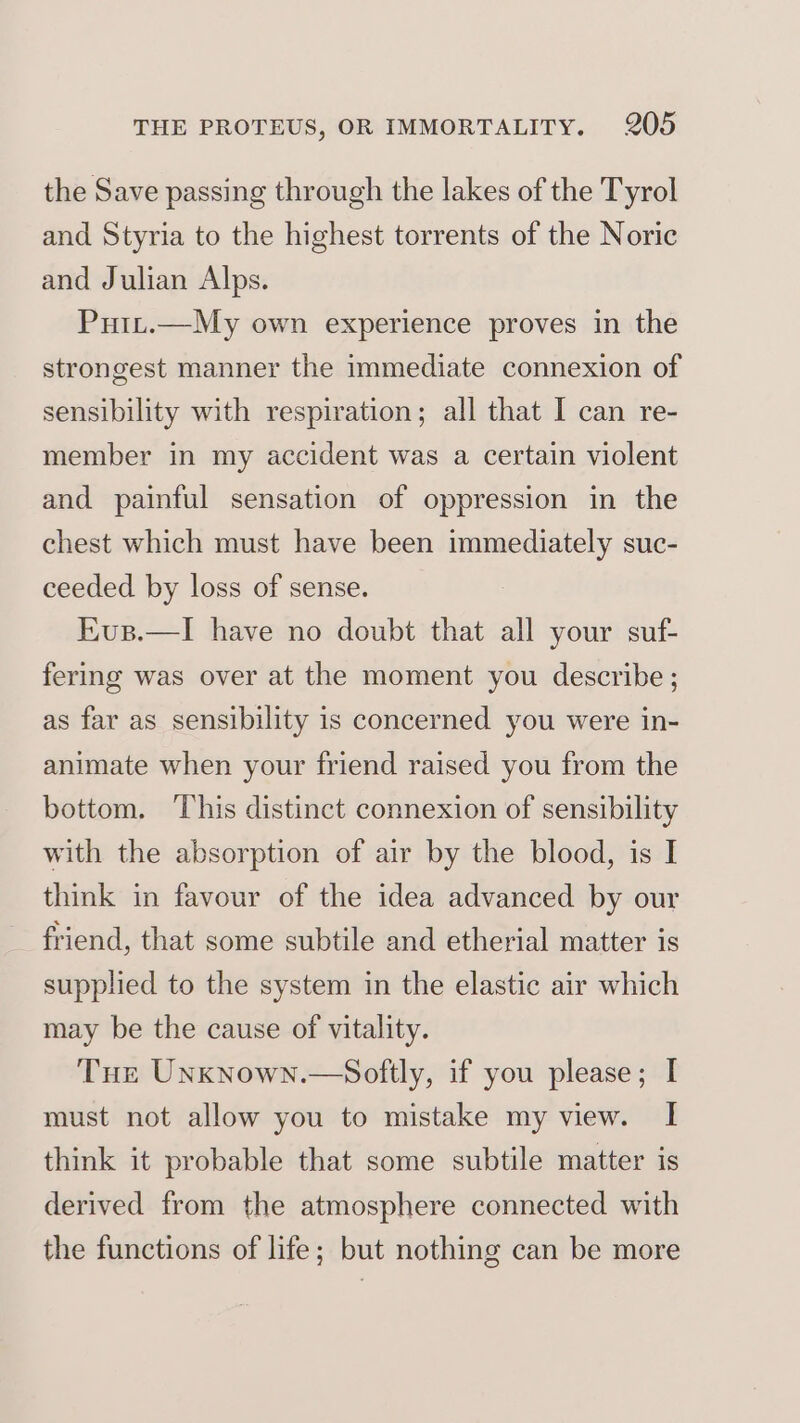the Save passing through the lakes of the Tyrol and Styria to the highest torrents of the Noric and Julian Alps. Putt.—My own experience proves in the strongest manner the immediate connexion of sensibility with respiration; all that I can re- member in my accident was a certain violent and painful sensation of oppression in the chest which must have been immediately suc- ceeded by loss of sense. Eus.—I have no doubt that all your suf- fering was over at the moment you describe; as far as sensibility is concerned you were in- animate when your friend raised you from the bottom. This distinct connexion of sensibility with the absorption of air by the blood, is I think in favour of the idea advanced by our friend, that some subtile and etherial matter is supplied to the system in the elastic air which may be the cause of vitality. Tue Unxnown.—Softly, if you please; I must not allow you to mistake my view. I think it probable that some subtile matter is derived from the atmosphere connected with the functions of life; but nothing can be more