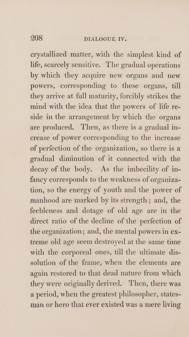 crystallized matter, with the simplest kind of life, scarcely sensitive. The gradual operations by which they acquire new organs and new powers, corresponding to these organs, till they arrive at full maturity, forcibly strikes the mind with the idea that the powers of life re- side in the arrangement by which the organs are produced. Then, as there is a gradual in- crease of power corresponding to the increase of perfection of the organization, so there is a gradual diminution of it connected with the decay of the body. As the imbecility of in- fancy corresponds to the weakness of organiza- tion, so the energy of youth and the power of manhood are marked by its strength; and, the feebleness and dotage of old age are in the direct ratio of the decline of the perfection of the organization; and, the mental powers in ex- treme old age seem destroyed at the same time with the corporeal ones, till the ultimate dis- solution of the frame, when the elements are again restored to that dead nature from which they were originally derived. Then, there was a period, when the greatest philosopher, states- man or hero that ever existed was a mere living