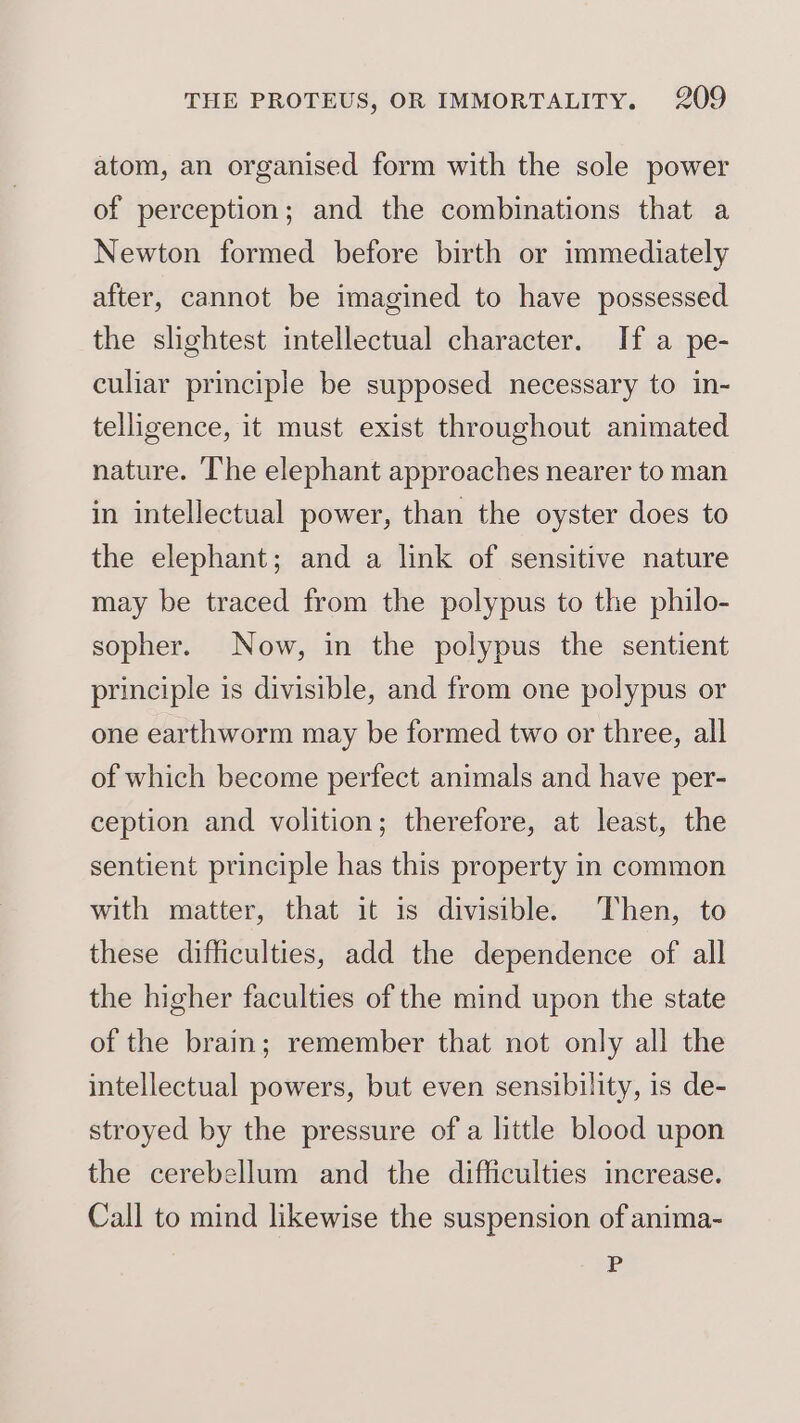 atom, an organised form with the sole power of perception; and the combinations that a Newton formed before birth or immediately after, cannot be imagined to have possessed the slightest intellectual character. If a pe- culiar principle be supposed necessary to in- telligence, it must exist throughout animated nature. The elephant approaches nearer to man in intellectual power, than the oyster does to the elephant; and a link of sensitive nature may be traced from the polypus to the philo- sopher. Now, in the polypus the sentient principle is divisible, and from one polypus or one earthworm may be formed two or three, all of which become perfect animals and have per- ception and volition; therefore, at least, the sentient principle has this property in common with matter, that it is divisible. Then, to these difficulties, add the dependence of all the higher faculties of the mind upon the state of the brain; remember that not only all the intellectual powers, but even sensibility, is de- stroyed by the pressure of a little blood upon the cerebellum and the difficulties increase. Call to mind likewise the suspension of anima- P