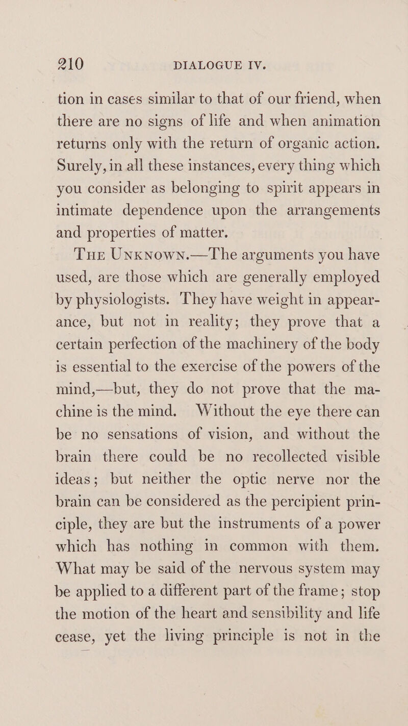tion in cases similar to that of our friend, when there are no signs of life and when animation returns only with the return of organic action. Surely, in all these instances, every thing which you consider as belonging to spirit appears in intimate dependence upon the arrangements and properties of matter. , Tur Unxnown.—The arguments you have used, are those which are generally employed by physiologists. They have weight in appear- ance, but not in reality; they prove that a certain perfection of the machinery of the body is essential to the exercise of the powers of the mind,—but, they do not prove that the ma- chine is the mind. Without the eye there can be no sensations of vision, and without the brain there could be no recollected visible ideas; but neither the optic nerve nor the brain can be considered as the percipient prin- ciple, they are but the instruments of a power which has nothing in common with them. What may be said of the nervous system may be applied to a different part of the frame; stop the motion of the heart and sensibility and life cease, yet the living principle is not in the