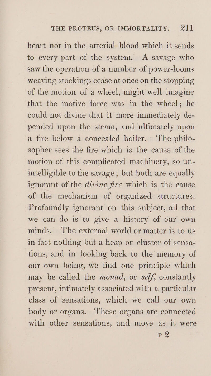 heart nor in the arterial blood which it sends to every part of the system. A savage who saw the operation of a number of power-looms weaving stockings cease at once on the stopping of the motion of a wheel, might well imagine that the motive force was in the wheel; he could not divine that it more immediately de- pended upon the steam, and ultimately upon a fire below a concealed boiler. The philo- sopher sees the fire which is the cause of the motion of this complicated machinery, so un- intelligible to the savage; but both are equally ignorant of the divine fire which is the cause of the mechanism of organized structures. Profoundly ignorant on this subject, all that we can do is to give a history of our own minds. ‘The external world or matter is to us in fact nothing but a heap or cluster of sensa- tions, and in looking back to the memory of our own being, we find one principle which may be called the monad, or self, constantly present, intimately associated with a particular class of sensations, which we call our own body or organs. These organs are connected with other sensations, and move as it were P2