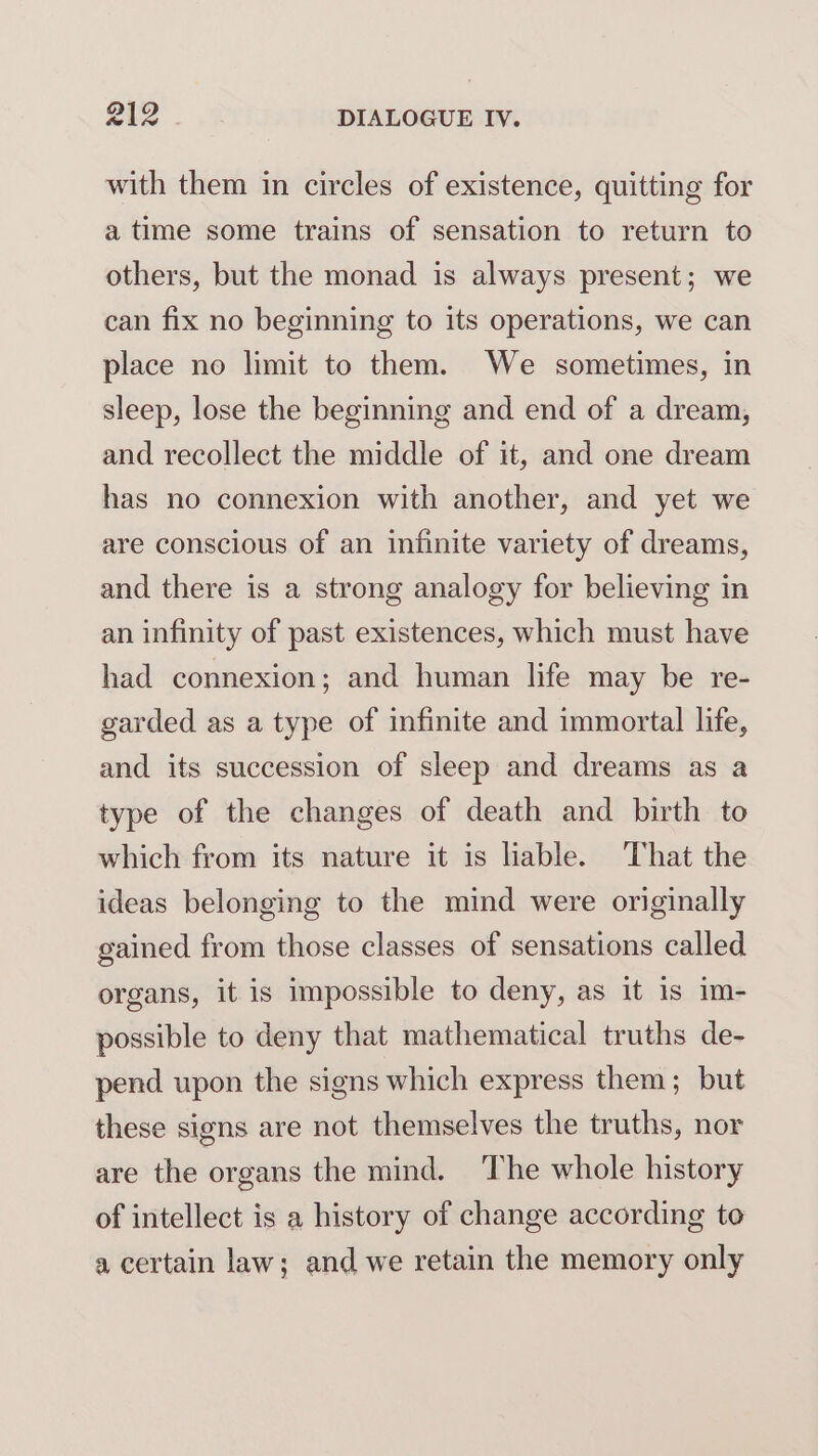 with them in circles of existence, quitting for a time some trains of sensation to return to others, but the monad is always present; we can fix no beginning to its operations, we can place no limit to them. We sometimes, in sleep, lose the beginning and end of a dream, and recollect the middle of it, and one dream has no connexion with another, and yet we are conscious of an infinite variety of dreams, and there is a strong analogy for believing in an infinity of past existences, which must have had connexion; and human life may be re- garded as a type of infinite and immortal life, and its succession of sleep and dreams as a type of the changes of death and birth to which from its nature it is lable. That the ideas belonging to the mind were originally gained from those classes of sensations called organs, it is impossible to deny, as it is im- possible to deny that mathematical truths de- pend upon the signs which express them; but these signs are not themselves the truths, nor are the organs the mind. The whole history of intellect is a history of change according to a certain law; and we retain the memory only