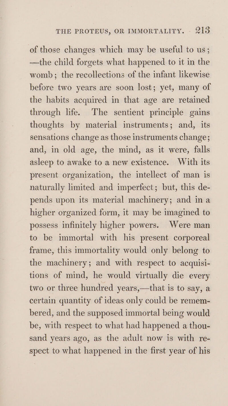 of those changes which may be useful to us; —the child forgets what happened to it in the womb; the recollections of the infant likewise before two years are soon lost; yet, many of the habits acquired in that age are retained through life. The sentient principle gains thoughts by material instruments; and, its sensations change as those instruments change; and, in old age, the mind, as it were, falls asleep to awake to a new existence. With its present organization, the intellect of man is naturally limited and imperfect; but, this de- pends upon its material machinery; and ina higher organized form, it may be imagined to possess infinitely higher powers. Were man to be immortal with his present corporeal frame, this immortality would only belong to the machinery; and with respect to acquisi- tions of mind, he would virtually die every two or three hundred years,—that is to say, a certain quantity of ideas only could be remem- bered, and the supposed immortal being would be, with respect to what had happened a thou- sand years ago, as the adult now is with re- spect to what happened in the first year of his